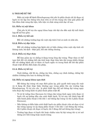 214
5. Th¸i ®é xö trÝ
§iÒu trÞ triÖt ®Ó bÖnh Hirschsprung chñ yÕu lµ phÉu thuËt c¾t bá ®o¹n v«
h¹ch vµ t¸i lËp l−u th«ng tiªu ho¸ trªn c¬ së t«n träng cÊu tróc gi¶i phÉu ®Ó
b¶o ®¶m chøc n¨ng ®¹i tiÖn, tiÓu tiÖn vµ chøc n¨ng sinh dôc vÒ sau.
5.1. §iÒu trÞ néi khoa
Chñ yÕu lµ hæ trî cho ngo¹i khoa hoÆc chê ®îi cho ®Õn mét ®é tuæi thÝch
hîp ®Ó mæ bao gåm:
5.1.1. §iÒu trÞ håi søc
§èi víi nh÷ng tr−êng hîp t¾c ruét cÊp tÝnh ë trÎ s¬ sinh vµ nhò nhi.
5.1.2. §iÒu trÞ ®Æc hiÖu
§èi víi nh÷ng tr−êng hîp bÖnh nhi cã biÕn chøng viªm ruét cÊp tÝnh víi
kh¸ng sinh, bï dÞch - ®iÖn gi¶i, håi søc chèng cho¸ng.
5.1.3. §iÒu trÞ thôt th¸o
§Ó lµm gi¶m ¸p vµ chèng ø ®äng trong lßng ®¹i trµng. Thôt th¸o cã thÓ
t¹m thêi ®èi víi nh÷ng thÓ cÊp tÝnh hoÆc thôt th¸o kÐo dµi trong nhiÒu th¸ng
®èi víi nh÷ng bÖnh nhi cã ®äan v« h¹ch ng¾n vµ trung b×nh ®Ó chê ®îi phÉu
thuËt triÖt ®Ó khi ®iÒu kiÖn cho phÐp.
5.1.4. §iÒu trÞ hç trî
Nu«i d−ìng, chÕ ®é ¨n, chèng t¸o bãn, chèng suy dinh d−ìng, chèng béi
nhiÔm ë ®−êng tiªu ho¸ vµ ®−êng h« hÊp.
5.2. §iÒu trÞ ngo¹i khoa t¹m thêi
Më th«ng ®¹i trµng víi môc ®Ých gi¶m ¸p, gi¶i quyÕt t×nh t¹ng t¾c ruét
vµ ø ®äng ®· ®−îc thùc hiÖn th−êng quy trong phÇn lín c¸c tr−êng hîp
Hirschsprung. VÞ trÝ yªu cÇu lµ ph¶i thiÕt lËp chç më th«ng ®¹i trµng ngay
trªn ®o¹n ®¹i trµng lµnh vµ ph¶i tho¸t ph©n triÖt ®Ó.
− VÞ trÝ lý t−ëng theo Swenson lµ ë ®o¹n ®¹i trµng lµnh ngay trªn ®o¹n v«
h¹ch víi sù h−íng dÉn cña sinh thiÕt h¹ch. VÞ trÝ nµy rÊt thÝch hîp ®Ó
tiÕn hµnh phÉu thuËt 2 th× (th× 1 më th«ng ®¹i trµng vµ th× 2 phÉu thuËt
Swenson).
− NÕu kh«ng cã ®iÒu kiÖn sinh thiÕt h¹ch c¸c phÉu thuËt viªn sÏ chän vÞ trÝ
®¹i trµng ngang vµ ¸p dông phÉu thuËt 3 th× (th× 1 më th«ng ®¹i trµng,
th× 2 phÉu thuËt c¾t ®o¹n v« h¹ch, th× 3 ®ãng chç më th«ng ®¹i trµng).
− Tr−êng hîp ®o¹n v« h¹ch dµi hoÆc chiÕm toµn bé ®¹i trµng th× vÞ trÝ më
th«ng sÏ ë håi trµng hoÆc manh trµng.
 