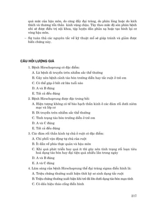 217
qu¸ møc cña hËu m«n, do c¨ng ®Çy ®¹i trµng, do ph©n láng hoÆc do kÝch
thÝch vµ th−¬ng tæn thÇn kinh vïng chËu. Tïy theo møc ®é sãn ph©n bÖnh
nhi sÏ ®−îc ®iÒu trÞ néi khoa, tËp luyÖn dÇn ph¶n x¹ hoÆc t¹o h×nh l¹i c¬
vßng hËu m«n.
− Sù tu©n thñ c¸c nguyªn t¾c vÒ kü thuËt mæ sÏ gióp tr¸nh vµ gi¶m ®−îc
biÕn chøng nµy.
C¢U HáI L¦îNG GI¸
1. BÖnh Hirschsprung cã ®Æc ®iÓm:
A. Lµ bÖnh di truyÒn trªn nhiÔm s¾c thÓ th−êng
B. G©y nªn bÖnh c¶nh t¸o bãn tr−êng diÔn hay t¾c ruét ë trÎ em
C. Cã thÓ gÆp ë bÊt cø løa tuæi nµo
D. A vµ B ®óng
E. TÊt c¶ ®Òu ®óng
2. BÖnh Hirschsprung ®−îc ®Æc tr−ng bëi:
A. HiÖn t−îng kh«ng cã tÕ bµo h¹ch thÇn kinh ë c¸c ®¸m rèi d−íi niªm
m¹c vµ líp c¬
B. Di truyÒn trªn nhiÔm s¾c thÓ th−êng
C. T×nh tr¹ng t¸o bãn tr−êng diÔn ë trÎ em
D. A vµ C ®óng
E. TÊt c¶ ®Òu ®óng
3. C¸c ®¸m rèi thÇn kinh tù chñ ë ruét cã ®Æc ®iÓm:
A. Chi phèi vËn ®éng tù chñ cña ruét
B. Ýt dÇn vÒ phÝa thùc qu¶n vµ hËu m«n
C. Khi qu¸ ph¸t triÓn hay qu¸ Ýt th× g©y nªn t×nh tr¹ng rèi lo¹n tiªu
ho¸ d¹ng t¸o bãn hay ®¹i tiÖn qu¸ nhiÒu lÇn trong ngµy
D. A vµ B ®óng
E. A vµ C ®óng
4. L©m sµng cña bÖnh Hirschsprung thÓ ®¹i trµng sigma ®iÓn h×nh lµ:
A. TriÖu chøng th−êng xuÊt hiÖn thêi kú s¬ sinh d¹ng t¾c ruét
B. TriÖu chøng th−êng xuÊt hiÖn khi trÎ ®· lín d−íi d¹ng t¸o bãn m¹n tÝnh
C. Cã dÊu hiÖu th¸o cèng ®iÓn h×nh
 