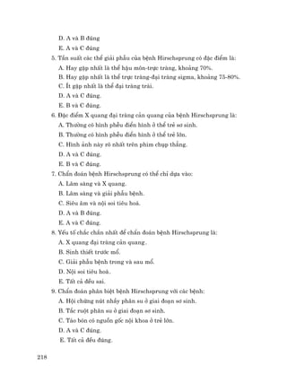218
D. A vµ B ®óng
E. A vµ C ®óng
5. TÇn suÊt c¸c thÓ gi¶i phÉu cña bÖnh Hirschsprung cã ®Æc ®iÓm lµ:
A. Hay gÆp nhÊt lµ thÓ hËu m«n-trùc trµng, kho¶ng 70%.
B. Hay gÆp nhÊt lµ thÓ trùc trµng-®¹i trµng sigma, kho¶ng 75-80%.
C. Ýt gÆp nhÊt lµ thÓ ®¹i trµng tr¸i.
D. A vµ C ®óng.
E. B vµ C ®óng.
6. §Æc ®iÓm X quang ®¹i trµng c¶n quang cña bÖnh Hirschsprung lµ:
A. Th−êng cã h×nh phÔu ®iÓn h×nh ë thÓ trÎ s¬ sinh.
B. Th−êng cã h×nh phÔu ®iÓn h×nh ë thÓ trÎ lín.
C. H×nh ¶nh nµy râ nhÊt trªn phim chôp th¼ng.
D. A vµ C ®óng.
E. B vµ C ®óng.
7. ChÈn ®o¸n bÖnh Hirschsprung cã thÓ chØ dùa vµo:
A. L©m sµng vµ X quang.
B. L©m sµng vµ gi¶i phÉu bÖnh.
C. Siªu ©m vµ néi soi tiªu ho¸.
D. A vµ B ®óng.
E. A vµ C ®óng.
8. YÕu tè ch¾c ch¾n nhÊt ®Ó chÈn ®o¸n bÖnh Hirschsprung lµ:
A. X quang ®¹i trµng c¶n quang.
B. Sinh thiÕt tr−íc mæ.
C. Gi¶i phÉu bÖnh trong vµ sau mæ.
D. Néi soi tiªu ho¸.
E. TÊt c¶ ®Òu sai.
9. ChÈn ®o¸n ph©n biÖt bÖnh Hirschsprung víi c¸c bÖnh:
A. Héi chøng nót nhÇy ph©n su ë giai ®o¹n s¬ sinh.
B. T¾c ruét ph©n su ë giai ®o¹n s¬ sinh.
C. T¸o bãn cã nguån gèc néi khoa ë trÎ lín.
D. A vµ C ®óng.
E. TÊt c¶ ®Òu ®óng.
 