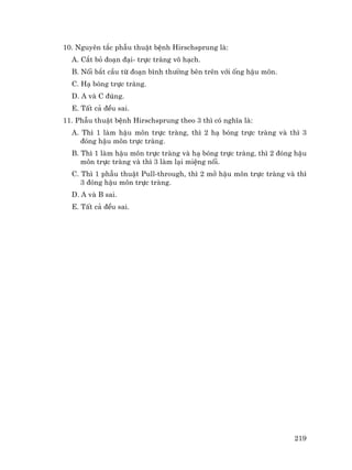 219
10. Nguyªn t¾c phÉu thuËt bÖnh Hirschsprung lµ:
A. C¾t bá ®o¹n ®¹i- trùc trµng v« h¹ch.
B. Nèi b¾t cÇu tõ ®o¹n b×nh th−êng bªn trªn víi èng hËu m«n.
C. H¹ bãng trùc trµng.
D. A vµ C ®óng.
E. TÊt c¶ ®Òu sai.
11. PhÉu thuËt bÖnh Hirschsprung theo 3 th× cã nghÜa lµ:
A. Th× 1 lµm hËu m«n trùc trµng, th× 2 h¹ bãng trùc trµng vµ th× 3
®ãng hËu m«n trùc trµng.
B. Th× 1 lµm hËu m«n trùc trµng vµ h¹ bãng trùc trµng, th× 2 ®ãng hËu
m«n trùc trµng vµ th× 3 lµm l¹i miÖng nèi.
C. Th× 1 phÉu thuËt Pull-through, th× 2 më hËu m«n trùc trµng vµ th×
3 ®ãng hËu m«n trùc trµng.
D. A vµ B sai.
E. TÊt c¶ ®Òu sai.
 