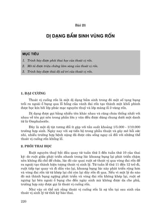 220
Bµi 21
DÞ D¹NG BÈM SINH VïNG RèN
Môc tiªu
1. Tr×nh bµy ®−îc ph«i thai häc cña tho¸t vÞ rèn.
2. M« t¶ ®−îc triÖu chøng l©m sµng cña tho¸t vÞ rèn.
3. Tr×nh bµy ®−îc th¸i ®é xö trÝ cña tho¸t vÞ rèn.
1. §¹i c−¬ng
Tho¸t vÞ cuèng rèn lµ mét dÞ d¹ng bÈm sinh trong ®ã mét sè t¹ng bông
tråi ra ngoµi æ bông qua lç hæng cña vµnh ®ai rèn t¹o thµnh mét khèi ph×nh
®−îc bäc kÝn bëi líp phóc m¹c nguyªn thuû vµ líp mµng èi ë vïng rèn.
DÞ d¹ng ®−îc gäi b»ng nhiÒu tªn kh¸c nhau vµ còng ch−a thèng nhÊt víi
nhau vÒ tªn gäi nªn trong phÇn lín y v¨n ®Òu ®−îc dïng chung d−íi mét danh
tõ lµ OmphalocÌle.
§©y lµ mét dÞ tËt t−¬ng ®èi Ýt gÆp víi tÇn suÊt kho¶ng 1/5.000 - 1/10.000
tr−êng hîp sinh. Ngµy nay víi sù tiÕn bé trong phÉu thuËt vµ g©y mª håi søc
nhi, nhiÒu tr−êng hîp bÖnh nÆng ®· ®−îc cøu sèng ngay c¶ ®èi víi nh÷ng thÓ
tho¸t vÞ cuèng rèn khæng lå.
2. Ph«i thai häc
Ruét nguyªn thuû b¾t ®Çu quay tõ tuÇn thø 5 ®Õn tuÇn thø 10 cña thai
kú: do ruét gi÷a ph¸t triÓn nhanh trong lóc khoang bông l¹i ph¸t triÓn chËm
nªn kh«ng ®ñ chæ ®Ó chøa, lóc ®ã c¸c quai ruét sÏ tho¸t vÞ qua vßng ®ai rèn ®Ó
ra ngoµi t¹o thµnh hiÖn t−îng tho¸t vÞ sinh lý. Tõ tuÇn lÔ thø 11 ®Õn 12 trë ®i,
ruét tiÕp tôc quay vµ ®i dÇn vµo l¹i, khoang bông lóc nµy ph¸t triÓn réng h¬n
vµ vßng ®ai rèn tõ tõ khÐp l¹i chØ cßn l¹i d©y rèn ®i qua. NÕu v× mét lý do nµo
®ã mµ thµnh bông ngõng ph¸t triÓn vµ vßng ®ai rèn kh«ng khÐp l¹i, ruét sÏ
ng−ng l¹i bªn ngoµi æ bông cho ®Õn ngµy sinh mµ kh«ng ®−îc da che phñ,
tr−êng hîp nµy ®−îc gäi lµ tho¸t vÞ cuèng rèn.
Nh− vËy cã thÓ nãi r»ng tho¸t vÞ cuèng rèn lµ sù tån t¹i sau sinh cña
tho¸t vÞ sinh lý tõ thêi kú bµo thai.
 