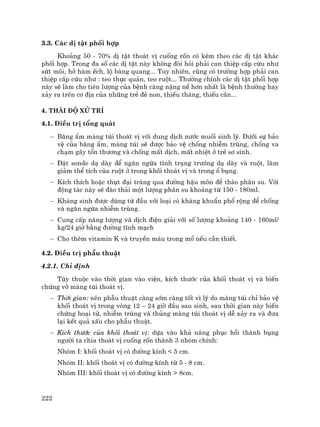 222
3.3. C¸c dÞ tËt phèi hîp
Kho¶ng 50 - 70% dÞ tËt tho¸t vÞ cuèng rèn cã kÌm theo c¸c dÞ tËt kh¸c
phèi hîp. Trong ®a sè c¸c dÞ tËt nµy kh«ng ®ßi hái ph¶i can thiÖp cÊp cøu nh−
søt m«i, hë hµm Õch, lé bµng quang... Tuy nhiªn, còng cã tr−êng hîp ph¶i can
thiÖp cÊp cøu nh− : teo thùc qu¶n, teo ruét... Th−êng chÝnh c¸c dÞ tËt phèi hîp
nµy sÏ lµm cho tiªn l−îng cña bÖnh cµng nÆng nÒ h¬n nhÊt lµ bÖnh th−êng hay
x¶y ra trªn c¬ ®Þa cña nh÷ng trÎ ®Î non, thiÕu th¸ng, thiÕu c©n...
4. Th¸i ®é xö trÝ
4.1. §iÒu trÞ tæng qu¸t
− B¨ng Èm mµng tói tho¸t vÞ víi dung dÞch n−íc muèi sinh lý. D−íi sù b¶o
vÖ cña b¨ng Èm, mµng tói sÏ ®−îc b¶o vÖ chèng nhiÔm trïng, chèng va
ch¹m g©y tæn th−¬ng vµ chèng mÊt dÞch, mÊt nhiÖt ë trÎ s¬ sinh.
− §Æt sonde d¹ dµy ®Ó ng¨n ngõa t×nh tr¹ng tr−íng d¹ dµy vµ ruét, lµm
gi¶m thÓ tÝch cña ruét ë trong khèi tho¸t vÞ vµ trong æ bông.
− KÝch thÝch hoÆc thôt ®¹i trµng qua ®−êng hËu m«n ®Ó th¸o ph©n su. Víi
®éng t¸c nµy sÏ ®µo th¶i mét l−îng ph©n su kho¶ng tõ 150 - 180ml.
− Kh¸ng sinh ®−îc dïng tõ ®Çu víi lo¹i cã kh¸ng khuÈn phæ réng ®Ó chèng
vµ ng¨n ngõa nhiÔm trïng.
− Cung cÊp n¨ng l−îng vµ dÞch ®iÖn gi¶i víi sè l−îng kho¶ng 140 - 160ml/
kg/24 giê b»ng ®−êng tÜnh m¹ch
− Cho thªm vitamin K vµ truyÒn m¸u trong mæ nÕu cÇn thiÕt.
4.2. §iÒu trÞ phÉu thuËt
4.2.1. ChØ ®Þnh
Tïy thuéc vµo thêi gian vµo viÖn, kÝch th−íc cña khèi tho¸t vÞ vµ biÕn
chøng vì mµng tói tho¸t vÞ.
− Thêi gian: nªn phÉu thuËt cµng sím cµng tèt v× lý do mµng tói chØ b¶o vÖ
khèi tho¸t vÞ trong vßng 12 – 24 giê ®Çu sau sinh, sau thêi gian nµy biÕn
chøng ho¹i tö, nhiÔm trïng vµ thñng mµng tói tho¸t vÞ dÔ x¶y ra vµ ®−a
l¹i kÕt qu¶ xÊu cho phÉu thuËt.
− KÝch th−íc cña khèi tho¸t vÞ: dùa vµo kh¶ n¨ng phôc håi thµnh bông
ng−êi ta chia tho¸t vÞ cuèng rèn thµnh 3 nhãm chÝnh:
Nhãm I: khèi tho¸t vÞ cã ®−êng kÝnh < 5 cm.
Nhãm II: khèi tho¸t vÞ cã ®−êng kÝnh tõ 5 - 8 cm.
Nhãm III: khèi tho¸t vÞ cã ®−êng kÝnh > 8cm.
 