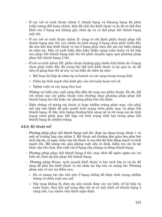 223
− ë c¸c trÎ s¬ sinh thuéc nhãm I: thµnh bông vµ khoang bông ®· ph¸t
triÓn t−¬ng ®èi hoµn chØnh, kh¸ ®ñ chæ cho khèi tho¸t vÞ do ®ã cã thÓ ®−a
khèi vµo æ bông mµ kh«ng g©y chÌn Ðp vµ cã thÓ phôc håi thµnh bông
mét th×.
− ë c¸c trÎ s¬ sinh thuéc nhãm II: còng cã chØ ®Þnh phÉu thuËt phôc håi
thµnh bông mét th×, tuy nhiªn do t×nh tr¹ng æ bông ch−a ph¸t triÓn ®Çy
®ñ nªn khi ®−a khèi tho¸t vÞ vµo æ bông ph¶i theo dâi s¸t c¸c biÕn chøng
do chÌn Ðp. NÕu cã xuÊt hiÖn dÊu hiÖu thiÓu n¨ng tuÇn hoµn vµ h« hÊp
sau phôc håi thµnh bông mét th× th× ph¶i chuyÓn ngay qua ph−¬ng ph¸p
phôc håi thµnh bông 2 th×.
− ë trÎ s¬ sinh nhãm III: phÉu thuËt th−êng gÆp nhiÒu khã kh¨n do æ bông
ch−a ph¸t triÓn ®Çy ®ñ trong lóc thÓ tÝch khèi tho¸t vÞ l¹i qu¸ to, do ®ã
nÕu cè g¾ng lµm th× sÏ x¶y ra tai biÕn do chÌn Ðp nh−:
+ Rèi lo¹n h« hÊp do chÌn Ðp c¬ hoµnh vµ c¸c t¹ng trong trung thÊt
+ ChÌn Ðp tÜnh m¹ch chñ d−íi g©y c¶n trë tuÇn hoµn trë vÒ.
+ NghÑt ruét vµ c¸c t¹ng tiªu ho¸
Nh÷ng tai biÕn nµy cuèi cïng dÉn ®Õn tö vong sau phÉu thuËt. Do ®ã, ®èi
víi nhãm nµy c¸c phÉu thuËt viªn th−êng chän ph−¬ng ph¸p phôc håi
thµnh bông hai th× hoÆc c¸c ph−¬ng ph¸p b¶o tån kh¸c.
− BiÕn chøng vì mµng tói tho¸t vÞ hoÆc nhiÔm trïng phóc m¹c: cÇn ph¶i
mæ cÊp cøu khÈn ®Ó gi¶i quyÕt t×nh tr¹ng viªm phóc m¹c vµ phôc håi
thµnh bông. ë ®©y tiªn l−îng th−êng kh¸ nÆng nÒ vµ tö vong cao do t×nh
tr¹ng viªm phóc m¹c kÕt hîp víi t×nh tr¹ng thÊt b¹i trong phôc håi
thµnh bông do nhiÔm trïng.
4.2.2. Kü thuËt mæ
− Ph−¬ng ph¸p phôc håi thµnh bông mét th×: ®−îc ¸p dông trong nhãm 1 vµ
mét sè tr−êng hîp cña nhãm 2. Kü thuËt mæ th−êng ®¬n gi¶n bao gåm bãc
t¸ch líp da, c¬ ngay ch©n cña tói tho¸t vÞ sau khi ®· th¾t ®éng m¹ch vµ tÜnh
m¹ch rèn. Më mµng tói, gi¶i phãng ruét nÕu cã dÝnh, kiÓm tra c¸c dÞ tËt
kh¸c cña tiªu ho¸, ®−a ruét vµo æ bông nhÑ nhµng vµ ®ãng thµnh bông.
− Ph−¬ng ph¸p phôc håi thµnh bông 2 th×: môc ®Ých ®Ó ng¨n ngõa c¸c tai
biÕn do chÌn Ðp khi phôc håi thµnh bông.
− Ph−¬ng ph¸p Gross: r¹ch quanh khèi tho¸t vÞ bãc t¸ch líp c¬ vµ da ®ñ
réng ®Ó phñ lªn khèi tho¸t vÞ chØ chõa l¹i líp c©n vµ mµng tói. Ph−¬ng
ph¸p nµy cã c¸c −u ®iÓm sau:
+ Do cã mµng tói che chë nªn æ bông chèng ®ì ®−îc t×nh tr¹ng nhiÔm
trïng vµ dÝnh ruét sau mæ.
+ Néi t¹ng kh«ng bÞ chÌn Ðp nªn tr¸nh ®−îc c¸c tai biÕn vÒ h« hÊp vµ
tuÇn hoµn. Sau khi mæ xong ®øa trÎ sÏ cã mét khèi xæ thµnh bông ë
vïng rèn, tuy nhiªn vÉn thÝch nghi ®−îc.
 