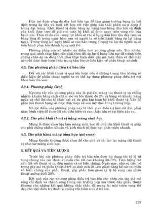 225
§øa trÎ ®−îc x«ng d¹ dµy hót liªn tôc ®Ó lµm gi¶m tr−íng bông do h¬i
dÞch trong d¹ dµy vµ ruét kÕt hîp víi viÖc gióp ®µo th¶i ph©n su ø ®äng ë
trong ®¹i trµng. Khèi tho¸t vÞ ®−îc b¨ng Ðp b»ng lo¹i b¨ng ®µn håi vµ ®Ønh
cña khèi ®−îc treo ®Ó gi÷ cho toµn bé khèi cè ®Þnh ngay trªn vßng rèn cña
bÖnh nhi. Theo chiÒu cña träng lùc khèi sÏ vµo æ bông dÇn lµm cho d©y treo vµ
b¨ng láng ®i trong ngµy h«m sau vµ ng−êi ta sÏ tiÕn hµnh b¨ng Ðp l¹i h»ng
ngµy. Trong vßng 5-7 ngµy khèi sÏ vµo h¼n trong æ bông vµ lóc ®ã ng−êi ta sÏ
tiÕn hµnh phôc håi thµnh bông mét th×.
Ph−¬ng ph¸p nµy cã nhiÒu −u ®iÓm h¬n ph−¬ng ph¸p silo. Tuy nhiªn,
trong qu¸ tr×nh thùc hiÖn cÇn ph¶i theo dâi ¸p lùc æ bông liªn tôc ®Ó tr¸nh biÕn
chøng chÌn Ðp vµ ®ång thêi ph¶i thùc hiÖn d−íi g©y mª toµn th©n vµ thë m¸y
nªn chØ ®−îc thùc hiÖn ë c¸c trung t©m lín cã ®iÒu kiÖn vÒ phÉu thuËt s¬ sinh.
4.3. C¸c ph−¬ng ph¸p ®iÒu trÞ b¶o tån
§èi víi c¸c khèi tho¸t vÞ qu¸ lín hoÆc nÕu ë nh÷ng trung t©m kh«ng cã
®iÒu kiÖn ®Ó phÉu thuËt ng−êi ta cã thÓ ¸p dông ph−¬ng ph¸p ®iÒu trÞ néi
khoa b¶o tån sau:
4.3.1. Ph−¬ng ph¸p Grob
Nguyªn t¾c cña ph−¬ng ph¸p nµy lµ gi÷ Èm mµng tói tho¸t vÞ vµ chèng
nhiÔm khuÈn b»ng c¸ch ch¨m sãc vµ b«i thuèc ®á 2% vµ b¨ng v« khuÈn hµng
ngµy vµ chê ®îi cho tæ chøc h¹t vµ da phñ kÝn toµn bé khèi tho¸t vÞ. VÊn ®Ò
phôc håi thµnh bông sÏ ®−îc thùc hiÖn vÒ sau tïy theo tõng tr−êng hîp.
Nh−îc ®iÓm cña ph−¬ng ph¸p nµy lµ thêi gian ®iÒu trÞ kÐo rÊt dµi, ph¶i
n»m bÖnh viÖn ®Ó theo dâi s¸t diÔn biÕn vµ can thiÖp khi cã tai biÕn x¶y ra.
4.3.2. Che phñ khèi tho¸t vÞ b»ng mµng sinh häc
Mµng èi ®−îc chän lùa lµm mµng sinh häc ®Ó phñ lªn khèi tho¸t vÞ gióp
che phñ chèng nhiÔm khuÈn vµ kÝch thÝch tæ chøc h¹t ph¸t triÓn nhanh.
4.3. Che phñ b»ng mµng tæng hîp (polymer)
Mµng Opsite th−êng ®−îc chän ®Ó che phñ vµ t¸i t¹o l¹i mµng tói tho¸t
vÞ nh− c¸c mµng sinh häc.
5. KÕt qu¶ vµ tiªn l−îng
Tr−íc khi c¸c ph−¬ng ph¸p ®iÒu trÞ b¶o tån ®−îc ¸p dông th× tû lÖ tö
vong chung cña c¸c tho¸t vÞ cuèn rèn rÊt cao kho¶ng 30-70%. Tiªn l−îng rÊt
xÊu ®èi víi tho¸t vÞ to, ®Õn muén vµ cã biÕn chøng. Ngµy nay, nhê sù tiÕn bé
trong g©y mª vµ phÉu thuËt ë trÎ s¬ sinh nªn ®· lµm gi¶m ®¸ng kÓ c¸c tai biÕn
vµ biÕn chøng cña phÉu thuËt, gãp phÇn lµm gi¶m tû lÖ tö vong cña phÉu
thuËt xuèng d−íi 20%.
KÕt qu¶ cña c¸c ph−¬ng ph¸p ®iÒu trÞ b¶o tån cho phÐp c¸c t¸c gi¶ më
réng chØ ®Þnh vµ thµnh c«ng trong c¸c tr−êng hîp mµ tr−íc ®©y phÉu thuËt
th−êng cho nh÷ng kÕt qu¶ kh«ng ch¾c ch¾n ®· mang l¹i mét triÓn väng tèt
®Ñp cho viÖc ®iÒu trÞ tho¸t vÞ cuèng rèn bÈm sinh ë trÎ em.
 