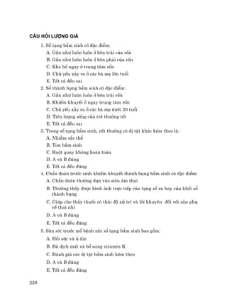 226
CÂU HáI L−îNG GIÁ
1. Sæ t¹ng bÈm sinh cã ®Æc ®iÓm:
A. GÇn nh− lu«n lu«n ë bªn tr¸i cña rèn
B. GÇn nh− lu«n lu«n ë bªn ph¶i cña rèn
C. Khe hë ngay ë trung t©m rèn
D. Chñ yÕu x¶y ra ë c¸c bµ mÑ lín tuæi
E. TÊt c¶ ®Òu sai
2. Sæ thµnh bông bÈm sinh cã ®Æc ®iÓm:
A. GÇn nh− lu«n lu«n ë bªn tr¸i rèn
B. KhiÕm khuyÕt ë ngay trung t©m rèn
C. Chñ yÕu x¶y ra ë c¸c bµ mÑ d−íi 20 tuæi
D. Tiªn l−îng sèng cña trÎ th−êng tèt
E. TÊt c¶ ®Òu sai
3. Trong sæ t¹ng bÈm sinh, rÊt th−êng cã dÞ tËt kh¸c kÌm theo lµ:
A. NhiÔm s¾c thÓ
B. Tim bÈm sinh
C. Ruét quay kh«ng hoµn toµn
D. A vµ B ®óng
E. TÊt c¶ ®Òu ®óng
4. ChÈn ®o¸n tr−íc sinh khiÕm khuyÕt thµnh bông bÈm sinh cã ®Æc ®iÓm:
A. ChÈn ®o¸n th−êng dùa vµo siªu ©m thai
B. Th−êng thÊy ®−îc h×nh ¶nh trùc tiÕp cña t¹ng sæ ra hay cña khèi sæ
thµnh bông
C. Gióp cho thÇy thuèc cã th¸i ®é xö trÝ vµ lêi khuyªn ®èi víi s¶n phô
vÒ thai nhi
D. A vµ B ®óng
E. TÊt c¶ ®Òu ®óng
5. S¨n sãc tr−íc mæ bÖnh nhi sæ t¹ng bÈm sinh bao gåm:
A. Håi søc vµ ñ Êm
B. Bï dÞch mÊt vµ bæ sung vitamin K
C. §¸nh gi¸ c¸c dÞ tËt bÈm sinh kÌm theo
D. A vµ B ®óng
E. TÊt c¶ ®Òu ®óng
 