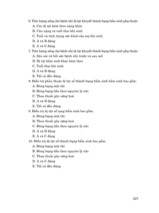 227
6. Tiªn l−îng sèng cña bÖnh nhi dÞ tËt khuyÕt thµnh bông bÈm sinh phô thuéc:
A. C¸c dÞ tËt kÌm theo nÆng kh¸c
B. C©n nÆng vµ tuæi thai khi sinh
C. Tuæi vµ t×nh tr¹ng søc khoÎ cña mÑ khi sinh
D. A vµ B ®óng
E. A vµ C ®óng
7. Tiªn l−îng sèng cña bÖnh nhi dÞ tËt khuyÕt thµnh bông bÈm sinh phô thuéc:
A. S¨n sãc vµ håi søc bÖnh nhi tr−íc vµ sau mæ
B. DÞ tËt bÈm sinh kh¸c kÌm theo
C. Tuæi thai khi sinh
D. A vµ B ®óng
E. TÊt c¶ ®Òu ®óng
8. §iÒu trÞ phÉu thuËt dÞ tËt sæ thµnh bông bÈm sinh bÈm sinh bao gåm:
A. §ãng bông mét th×
B. §ãng bông dÇn theo nguyªn lý silo
C. Thoa thuèc g©y sõng ho¸
D. A vµ B ®óng
E. TÊt c¶ ®Òu ®óng
9. §iÒu trÞ dÞ tËt sæ t¹ng bÈm sinh bao gåm:
A. §ãng bông mét th×
B. Thoa thuèc g©y sõng ho¸
C. §ãng bông dÇn theo nguyªn lý silo
D. A vµ B ®óng
E. A vµ C ®óng
10. §iÒu trÞ dÞ tËt sæ thµnh bông bÈm sinh bao gåm:
A. §ãng bông mét th×
B. §ãng bông dÇn theo nguyªn lý silo
C. Thoa thuèc g©y sõng ho¸
D. A vµ C ®óng
E. TÊt c¶ ®Òu ®óng
 