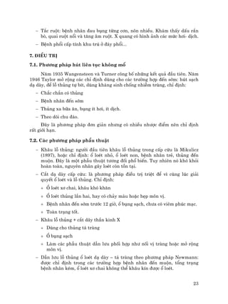 23
− T¾c ruét: bÖnh nh©n ®au bông tõng c¬n, n«n nhiÒu. Kh¸m thÊy dÊu r¾n
bß, quai ruét næi vµ t¨ng ©m ruét. X quang cã h×nh ¶nh c¸c møc h¬i- dÞch.
− BÖnh phæi cÊp tÝnh khu tró ë ®¸y phæi...
7. §iÒu trÞ
7.1. Ph−¬ng ph¸p hót liªn tôc kh«ng mæ
N¨m 1935 Wangensteen vµ Turner c«ng bè nh÷ng kÕt qu¶ ®Çu tiªn. N¨m
1946 Taylor më réng c¸c chØ ®Þnh dïng cho c¸c tr−êng hîp ®Õn sím: hót s¹ch
d¹ dµy, ®Ó lç thñng tù bÝt, dïng kh¸ng sinh chèng nhiÔm trïng, chØ ®Þnh:
− Ch¾c ch¾n cã thñng
− BÖnh nh©n ®Õn sím
− Thñng xa b÷a ¨n, bông Ýt h¬i, Ýt dÞch.
− Theo dâi chu ®¸o.
§©y lµ ph−¬ng ph¸p ®¬n gi¶n nh−ng cã nhiÒu nh−îc ®iÓm nªn chØ ®Þnh
rÊt giíi h¹n.
7.2. C¸c ph−¬ng ph¸p phÉu thuËt
− Kh©u lç thñng: ng−êi ®Çu tiªn kh©u lç thñng trong cÊp cøu lµ Mikulicz
(1897), hoÆc chØ ®Þnh: æ loÐt nhá, æ loÐt non, bÖnh nh©n trÎ, thñng ®Õn
muén. §©y lµ mét phÉu thuËt t−¬ng ®èi phæ biÕn. Tuy nhiªn nã khã khái
hoµn toµn, nguyªn nh©n g©y loÐt cßn tån t¹i.
− C¾t d¹ dµy cÊp cøu: lµ ph−¬ng ph¸p ®iÒu trÞ triÖt ®Ó v× cïng lóc gi¶i
quyÕt æ loÐt vµ lç thñng. ChØ ®Þnh:
+ æ loÐt x¬ chai, kh©u khã kh¨n
+ æ loÐt thñng lÇn hai, hay cã ch¶y m¸u hoÆc hÑp m«n vÞ.
+ BÖnh nh©n ®Õn sím tr−íc 12 giê, æ bông s¹ch, ch−a cã viªm phóc m¹c.
+ Toµn tr¹ng tèt.
− Kh©u lç thñng + c¾t d©y thÇn kinh X
+ Dïng cho thñng t¸ trµng
+ æ bông s¹ch
+ Lµm c¸c phÉu thuËt dÉn l−u phèi hîp nh− nèi vÞ trµng hoÆc më réng
m«n vÞ.
− DÉn l−u lç thñng æ loÐt d¹ dµy – t¸ trµng theo ph−¬ng ph¸p Newmann:
®−îc chØ ®Þnh trong c¸c tr−êng hîp bÖnh nh©n ®Õn muén, tæng tr¹ng
bÖnh nh©n kÐm, æ loÐt x¬ chai kh«ng thÓ kh©u kÝn ®−îc æ loÐt.
 