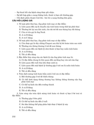 232
− Sù tho¸i håi cña bÖnh còng ®−îc ghi nhËn.
− Sù kÕt hîp gi÷a u nang thõng tinh, tho¸t vÞ bÑn rÊt th−êng gÆp.
− ChØ ®Þnh phÉu thuËt ë trÎ lín - bãc bá u nang th−êng ®¬n gi¶n.
CÂU HáI L−îNG GIÁ
1. VÒ mÆt ph«i thai häc, èng phóc tinh m¹c cã ®Æc ®iÓm:
A. Liªn quan ®Õn sù di chuyÓn cña tinh hoµn trong thêi kú ph«i thai
B. Th−êng bÝt l¹i sau khi sinh, cho dï trÎ ®Î non th¸ng hay ®ñ th¸ng
C. Cßn cã tªn gäi lµ èng Nuck
D. A vµ B ®óng
E. A vµ C ®óng
2. VÒ mÆt ph«i thai häc, èng phóc tinh m¹c cã ®Æc ®iÓm:
A. Cßn ®−îc gäi lµ d©y ch»ng Cloquet sau khi bÞ bÝt hoµn toµn sau sinh
B. Th−êng cßn th«ng th−¬ng ë trÎ ®Î non th¸ng
C. Liªn quan ®Õn c¸c bÖnh lý nh− tho¸t vÞ bÑn hay xo¾n tinh hoµn
D. A vµ B ®óng
E. TÊt c¶ ®Òu ®óng
3. §Æc ®iÓm l©m sµng cña c¸c bÖnh lý cña èng phóc tinh m¹c lµ:
A. Cã ®Æc ®iÓm chung lµ liªn quan ®Õn sù ®ãng hay cßn më cña èng
B. Liªn quan ®Õn tuæi thai khi ®−îc sinh ra
C. Liªn quan ®Õn méi bÖnh lý th−êng gÆp ë trÎ em lµ xo¾n tinh hoµn
D. A vµ B ®óng
E. TÊt c¶ ®Òu ®óng
4. Trµn dÞch mµng tinh hoµn bÈm sinh ë trÎ em cã ®Æc ®iÓm:
A. RÊt th−êng gÆp ë trÎ ®Î thiÕu th¸ng
B. Cã thÓ d−íi d¹ng th«ng th−¬ng hay kh«ng th«ng th−¬ng cña èng
phóc tinh m¹c
C. Cã thÓ tù lµnh cho ®Õn tr−ëng thµnh
D. A vµ B ®óng
E. TÊt c¶ ®Òu ®óng
5. L©m sµng cña trµn dÞch mµng tinh hoµn vµ tho¸t vÞ bÑn ë bÐ trai cã
®Æc ®iÓm:
A. Th−êng gÆp ë bªn ph¶i
B. Cã thÓ tù lµnh cho ®Õn 2 tuæi
C. Soi ®Ìn kh«ng thÓ gióp ph©n biÖt ®−îc 2 bÖnh lý nµy
D. A vµ B ®óng
E. TÊt c¶ ®Òu ®óng
 