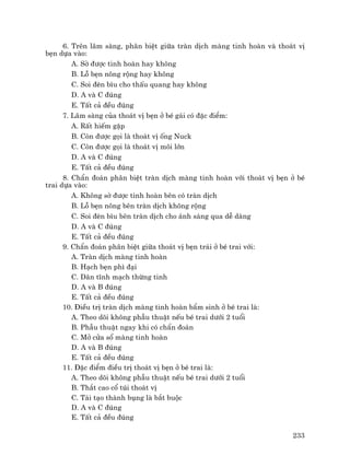 233
6. Trªn l©m sµng, ph©n biÖt gi÷a trµn dÞch mµng tinh hoµn vµ tho¸t vÞ
bÑn dùa vµo:
A. Sê ®−îc tinh hoµn hay kh«ng
B. Lç bÑn n«ng réng hay kh«ng
C. Soi ®Ìn b×u cho thÊu quang hay kh«ng
D. A vµ C ®óng
E. TÊt c¶ ®Òu ®óng
7. L©m sµng cña tho¸t vÞ bÑn ë bÐ g¸i cã ®Æc ®iÓm:
A. RÊt hiÕm gÆp
B. Cßn ®−îc gäi lµ tho¸t vÞ èng Nuck
C. Cßn ®−îc gäi lµ tho¸t vÞ m«i lín
D. A vµ C ®óng
E. TÊt c¶ ®Òu ®óng
8. ChÈn ®o¸n ph©n biÖt trµn dÞch mµng tinh hoµn víi tho¸t vÞ bÑn ë bÐ
trai dùa vµo:
A. Kh«ng sê ®−îc tinh hoµn bªn cã trµn dÞch
B. Lç bÑn n«ng bªn trµn dÞch kh«ng réng
C. Soi ®Ìn b×u bªn trµn dÞch cho ¸nh s¸ng qua dÔ dµng
D. A vµ C ®óng
E. TÊt c¶ ®Òu ®óng
9. ChÈn ®o¸n ph©n biÖt gi÷a tho¸t vÞ bÑn tr¸i ë bÐ trai víi:
A. Trµn dÞch mµng tinh hoµn
B. H¹ch bÑn ph× ®¹i
C. D·n tÜnh m¹ch thõng tinh
D. A vµ B ®óng
E. TÊt c¶ ®Òu ®óng
10. §iÒu trÞ trµn dÞch mµng tinh hoµn bÈm sinh ë bÐ trai lµ:
A. Theo dâi kh«ng phÉu thuËt nÕu bÐ trai d−íi 2 tuæi
B. PhÉu thuËt ngay khi cã chÈn ®o¸n
C. Më cöa sæ mµng tinh hoµn
D. A vµ B ®óng
E. TÊt c¶ ®Òu ®óng
11. §Æc ®iÓm ®iÒu trÞ tho¸t vÞ bÑn ë bÐ trai lµ:
A. Theo dâi kh«ng phÉu thuËt nÕu bÐ trai d−íi 2 tuæi
B. Th¾t cao cæ tói tho¸t vÞ
C. T¸i t¹o thµnh bông lµ b¾t buéc
D. A vµ C ®óng
E. TÊt c¶ ®Òu ®óng
 