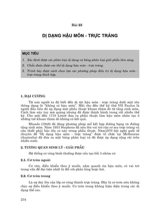 234
Bµi 23
DÞ D¹NG HËU M¤N - TRùC TRµNG
Môc tiªu
1. X¸c ®Þnh ®−îc c¸c ph©n lo¹i dÞ d¹ng vµ b¶ng ph©n lo¹i gi¶i phÉu l©m sµng.
2. ChÈn ®o¸n ®−îc c¸c thÓ dÞ d¹ng hËu m«n - trùc trµng.
3. Tr×nh bµy ®−îc c¸ch chän lùa c¸c ph−¬ng ph¸p ®iÒu trÞ dÞ d¹ng hËu m«n -
trùc trµng thÝch hîp.
1. §¹i c−¬ng
Tõ x−a ng−êi ta ®· biÕt ®Õn dÞ tËt hËu m«n - trùc trµng d−íi mét tªn
th«ng dông lµ "kh«ng cã hËu m«n”. M·i cho ®Õn thÕ kû thø VII Paulus lµ
ng−êi ®Çu tiªn ®· ¸p dông mét phÉu thuËt khoan th¨m dß tõ tÇng sinh m«n.
C¸ch lµm nµy tuy mï qu¸ng nh−ng ®· ®−îc thÞnh hµnh trong rÊt nhiÒu thÕ
kû. Cho m·i ®Õn 1710 LittrÐ ®−a ra phÉu thuËt lµm hËu m«n nh©n t¹o ë
nh÷ng trÎ khoan th¨m dß kh«ng cã kÕt qu¶.
Rhoads (1948) ®· dïng ph−¬ng ph¸p mæ kÕt hîp ®−êng bông vµ ®−êng
tÇng sinh m«n. N¨m 1953 Stephens ®· nªu lªn vai trß cña c¬ mu trùc trµng vµ
cÇn thiÕt ph¶i b¶o tån c¬ nµy trong phÉu thuËt. N¨m1970 héi nghÞ quèc tÕ
chuyªn ®Ò “DÞ d¹ng hËu m«n - trùc trµng” ®−îc tæ chøc t¹i Melbourne
(Australia) ®· ®−a ra mét b¶ng ph©n lo¹i vµ ®· ®−îc ¸p dông réng r·i trªn
nhiÒu n−íc.
2. T−¬ng quan sinh lý - Gi¶i phÉu
HÖ thèng c¬ vßng b×nh th−êng ®−îc cÊu t¹o bëi 3 nhãm c¬:
2.1. C¬ trßn ngoµi
C¬ v©n, ®iÒu khiÓn theo ý muèn, n»m quanh r×a hËu m«n, cã vai trß
trong vÊn ®Ò ®¹i tiÖn nhÊt lµ ®èi víi ph©n láng hoÆc h¬i.
2.2. C¬ trßn trong
Lµ sù dµy lªn cña líp c¬ vßng thµnh trùc trµng. §©y lµ c¬ tr¬n nªn kh«ng
chÞu sù ®iÒu khiÓn theo ý muèn. C¬ tr¬n trong kh«ng hiÖn diÖn trong c¸c dÞ
d¹ng thÓ cao.
 