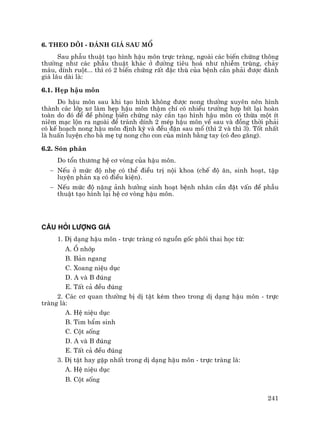 241
6. Theo dâi - §¸nh gi¸ sau mæ
Sau phÉu thuËt t¹o h×nh hËu m«n trùc trµng, ngoµi c¸c biÕn chøng th«ng
th−êng nh− c¸c phÉu thuËt kh¸c ë ®−êng tiªu ho¸ nh− nhiÔm trïng, ch¶y
m¸u, dÝnh ruét... th× cã 2 biÕn chøng rÊt ®Æc thï cña bÖnh cÇn ph¶i ®−îc ®¸nh
gi¸ l©u dµi lµ:
6.1. HÑp hËu m«n
Do hËu m«n sau khi t¹o h×nh kh«ng ®−îc nong th−êng xuyªn nªn h×nh
thµnh c¸c líp x¬ lµm hÑp hËu m«n thËm chÝ cã nhiÒu tr−êng hîp bÝt l¹i hoµn
toµn do ®ã ®Ó ®Ò phßng biÕn chøng nµy cÇn t¹o h×nh hËu m«n cã thõa mét Ýt
niªm m¹c lén ra ngoµi ®Ó tr¸nh dÝnh 2 mÐp hËu m«n vÒ sau vµ ®ång thêi ph¶i
cã kÕ ho¹ch nong hËu m«n ®Þnh kú vµ ®Òu ®Æn sau mæ (th× 2 vµ th× 3). Tèt nhÊt
lµ huÊn luyÖn cho bµ mÑ tù nong cho con cña m×nh b»ng tay (cã ®eo g¨ng).
6.2. Sãn ph©n
Do tæn th−¬ng hÖ c¬ vßng cña hËu m«n.
− NÕu ë møc ®é nhÑ cã thÓ ®iÒu trÞ néi khoa (chÕ ®é ¨n, sinh ho¹t, tËp
luyÖn ph¶n x¹ cã ®iÒu kiÖn).
− NÕu møc ®é nÆng ¶nh h−ëng sinh ho¹t bÖnh nh©n cÇn ®Æt vÊn ®Ò phÉu
thuËt t¹o h×nh l¹i hÖ c¬ vßng hËu m«n.
CÂU HáI L−îNG GIÁ
1. DÞ d¹ng hËu m«n - trùc trµng cã nguån gèc ph«i thai häc tõ:
A. æ nhíp
B. B¶n ngang
C. Xoang niÖu dôc
D. A vµ B ®óng
E. TÊt c¶ ®Òu ®óng
2. C¸c c¬ quan th−êng bÞ dÞ tËt kÌm theo trong dÞ d¹ng hËu m«n - trùc
trµng lµ:
A. HÖ niÖu dôc
B. Tim bÈm sinh
C. Cét sèng
D. A vµ B ®óng
E. TÊt c¶ ®Òu ®óng
3. DÞ tËt hay gÆp nhÊt trong dÞ d¹ng hËu m«n - trùc trµng lµ:
A. HÖ niÖu dôc
B. Cét sèng
 