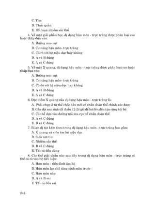 242
C. Tim
D. Thùc qu¶n
E. Rèi lo¹n nhiÔm s¾c thÓ
4. VÒ mÆt gi¶i phÉu häc, dÞ d¹ng hËu m«n - trùc trµng ®−îc ph©n lo¹i cao
hoÆc thÊp dùa vµo:
A. §−êng mu- côt
B. C¬ n©ng hËu m«n- trùc trµng
C. Cã rß víi hÖ niÖu dôc hay kh«ng
D. A vµ B ®óng
E. A vµ C ®óng
5. VÒ mÆt X quang, dÞ d¹ng hËu m«n - trùc trµng ®−îc ph©n lo¹i cao hoÆc
thÊp dùa vµo:
A. §−êng mu- côt
B. C¬ n©ng hËu m«n- trùc trµng
C. Cã dß víi hÖ niÖu dôc hay kh«ng
D. A vµ B ®óng
E. A vµ C ®óng
6. §Æc ®iÓm X quang cña dÞ d¹ng hËu m«n - trùc trµng lµ:
A. Ph¶i chôp ë t− thÕ chèc ®Çu míi cã chÈn ®o¸n thÓ chÝnh x¸c ®−îc
B. CÇn ®îi sau sinh tèi thiÓu 12-24 giê ®Ó h¬i lªn ®Õn tËn cïng tói bÞt
C. Cã thÓ dùa vµo ®−êng nèi mu-côt ®Ó chÈn ®o¸n thÓ
D. A vµ C ®óng
E. B vµ C ®óng
7. Bilan dÞ tËt kÌm theo trong dÞ d¹ng hËu m«n - trùc trµng bao gåm:
A. X quang vµ siªu ©m hÖ niÖu dôc
B. Siªu ©m tim
C. NhiÔm s¾c thÓ
D. B vµ C ®óng
E. TÊt c¶ ®Òu ®óng
8. C¸c thÓ gi¶i phÉu nµo sau ®©y trong dÞ d¹ng hËu m«n - trùc trµng cã
thÓ cã rß vµo hÖ tiÕt niÖu:
A. HËu m«n - tiÒn ®×nh ©m hé
B. HËu m«n l¹c chç tÇng sinh m«n tr−íc
C. HËu m«n n¾p
D. A vµ B sai
E. TÊt c¶ ®Òu sai
 