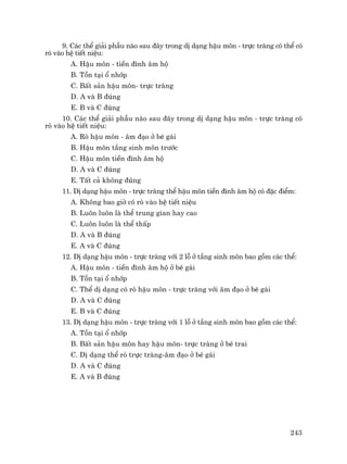 243
9. C¸c thÓ gi¶i phÉu nµo sau ®©y trong dÞ d¹ng hËu m«n - trùc trµng cã thÓ cã
rß vµo hÖ tiÕt niÖu:
A. HËu m«n - tiÒn ®×nh ©m hé
B. Tån t¹i æ nhíp
C. BÊt s¶n hËu m«n- trùc trµng
D. A vµ B ®óng
E. B vµ C ®óng
10. C¸c thÓ gi¶i phÉu nµo sau ®©y trong dÞ d¹ng hËu m«n - trùc trµng cã
rß vµo hÖ tiÕt niÖu:
A. Rß hËu m«n - ©m ®¹o ë bÐ g¸i
B. HËu m«n tÇng sinh m«n tr−íc
C. HËu m«n tiÒn ®×nh ©m hé
D. A vµ C ®óng
E. TÊt c¶ kh«ng ®óng
11. DÞ d¹ng hËu m«n - trùc trµng thÓ hËu m«n tiÒn ®×nh ©m hé cã ®Æc ®iÓm:
A. Kh«ng bao giê cã rß vµo hÖ tiÕt niÖu
B. Lu«n lu«n lµ thÓ trung gian hay cao
C. Lu«n lu«n lµ thÓ thÊp
D. A vµ B ®óng
E. A vµ C ®óng
12. DÞ d¹ng hËu m«n - trùc trµng víi 2 lç ë tÇng sinh m«n bao gåm c¸c thÓ:
A. HËu m«n - tiÒn ®×nh ©m hé ë bÐ g¸i
B. Tån t¹i æ nhíp
C. ThÓ dÞ d¹ng cã rß hËu m«n - trùc trµng víi ©m ®¹o ë bÐ g¸i
D. A vµ C ®óng
E. B vµ C ®óng
13. DÞ d¹ng hËu m«n - trùc trµng víi 1 lç ë tÇng sinh m«n bao gåm c¸c thÓ:
A. Tån t¹i æ nhíp
B. BÊt s¶n hËu m«n hay hËu m«n- trùc trµng ë bÐ trai
C. DÞ d¹ng thÓ rß trùc trµng-©m ®¹o ë bÐ g¸i
D. A vµ C ®óng
E. A vµ B ®óng
 