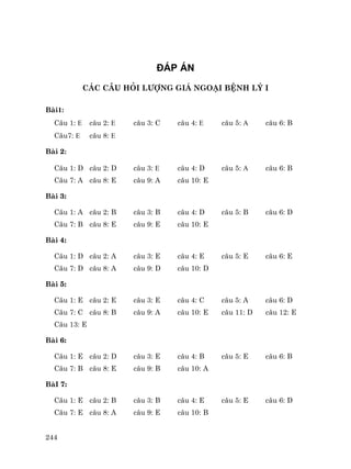 244
§¸P ¸N
C¸C C¢U HáI L¦îNG GI¸ NGO¹I BÖNH Lý I
Bµi1:
C©u 1: E c©u 2: E c©u 3: C c©u 4: E c©u 5: A c©u 6: B
C©u7: E c©u 8: E
Bµi 2:
C©u 1: D c©u 2: D c©u 3: E c©u 4: D c©u 5: A c©u 6: B
C©u 7: A c©u 8: E c©u 9: A c©u 10: E
Bµi 3:
C©u 1: A c©u 2: B c©u 3: B c©u 4: D c©u 5: B c©u 6: D
C©u 7: B c©u 8: E c©u 9: E c©u 10: E
Bµi 4:
C©u 1: D c©u 2: A c©u 3: E c©u 4: E c©u 5: E c©u 6: E
C©u 7: D c©u 8: A c©u 9: D c©u 10: D
Bµi 5:
C©u 1: E c©u 2: E c©u 3: E c©u 4: C c©u 5: A c©u 6: D
C©u 7: C c©u 8: B c©u 9: A c©u 10: E c©u 11: D c©u 12: E
C©u 13: E
Bµi 6:
C©u 1: E c©u 2: D c©u 3: E c©u 4: B c©u 5: E c©u 6: B
C©u 7: B c©u 8: E c©u 9: B c©u 10: A
BµI 7:
C©u 1: E c©u 2: B c©u 3: B c©u 4: E c©u 5: E c©u 6: D
C©u 7: E c©u 8: A c©u 9: E c©u 10: B
 