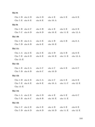 245
Bµi 8:
C©u 1: D c©u 2: D c©u 3: D c©u 4: E c©u 5: E c©u 6: E
C©u 7: E c©u 8: E c©u 9: E c©u 10: A
Bµi 9:
C©u 1: B c©u 2: C c©u 3: B c©u 4: E c©u 5: E c©u 6: E
C©u 7: C c©u 8: D c©u 9: D c©u 10: E c©u 11: E c©u 12: A
Bµi 10:
C©u 1: B c©u 2: A c©u 3: E c©u 4: B c©u 5: B c©u 6: A
C©u 7: D c©u 8: B c©u 9: E c©u 10: E
Bµi 11:
C©u 1: A c©u 2: E c©u 3: E c©u 4: D c©u 5: B c©u 6: E
C©u 7: E c©u 8: D c©u 9: E c©u 10: E c©u 11: E c©u 12: A
C©u 13: E
Bµi 12:
C©u 1: E c©u 2: A c©u 3: C c©u 4: C c©u 5: E c©u 6: C
C©u 7: D c©u 8: B c©u 9: C c©u 10: D
Bµi 13:
C©u 1: D c©u 2: E c©u 3: A c©u 4: C c©u 5: E c©u 6: E
C©u 7: E c©u 8: E c©u 9: E c©u 10: A c©u 11: C c©u 12: E
C©u 13: E
Bµi 14:
C©u 1: A c©u 2: E c©u 3: D c©u 4: E c©u 5: E c©u 6: C
C©u 7: B c©u 8: C c©u 9: B c©u 10: E c©u 11: E
Bµi 15:
C©u 1: C c©u 2: E c©u 3: E c©u 4: D c©u 5: E c©u 6: E
C©u 7: D c©u 8: D c©u 9: D c©u 10: D c©u 11: E c©u 12: E
 