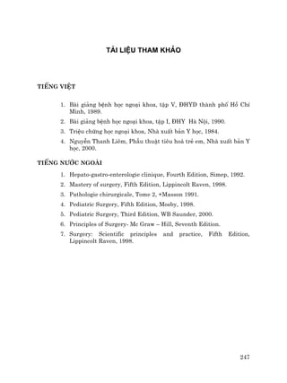 247
TµI LIÖU THAM KH¶O
TiÕng ViÖt
1. Bµi gi¶ng bÖnh häc ngo¹i khoa, tËp V, §HYD thµnh phè Hå ChÝ
Minh, 1989.
2. Bµi gi¶ng bÖnh häc ngo¹i khoa, tËp I, §HY Hµ Néi, 1990.
3. TriÖu chøng häc ngo¹i khoa, Nhµ xuÊt b¶n Y häc, 1984.
4. NguyÔn Thanh Liªm, PhÉu thuËt tiªu ho¸ trÎ em, Nhµ xuÊt b¶n Y
häc, 2000.
TiÕng n−íc ngoµi
1. Hepato-gastro-enterologie clinique, Fourth Edition, Simep, 1992.
2. Mastery of surgery, Fifth Edition, Lippincolt Raven, 1998.
3. Pathologie chirurgicale, Tome 2, +Masson 1991.
4. Pediatric Surgery, Fifth Edition, Mosby, 1998.
5. Pediatric Surgery, Third Edition, WB Saunder, 2000.
6. Principles of Surgery- Mc Graw – Hill, Seventh Edition.
7. Surgery: Scientific principles and practice, Fifth Edition,
Lippincolt Raven, 1998.
 