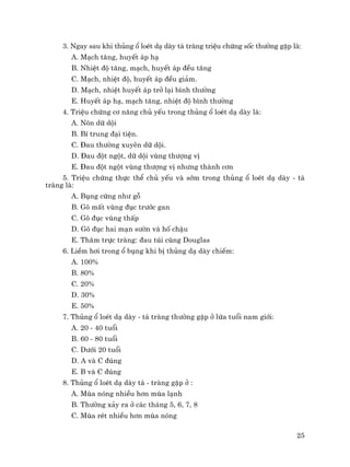 25
3. Ngay sau khi thñng æ loÐt d¹ dµy t¸ trµng triÖu chøng sèc th−êng gÆp lµ:
A. M¹ch t¨ng, huyÕt ¸p h¹
B. NhiÖt ®é t¨ng, m¹ch, huyÕt ¸p ®Òu t¨ng
C. M¹ch, nhiÖt ®é, huyÕt ¸p ®Òu gi¶m.
D. M¹ch, nhiÖt huyÕt ¸p trë l¹i b×nh th−êng
E. HuyÕt ¸p h¹, m¹ch t¨ng, nhiÖt ®é b×nh th−êng
4. TriÖu chøng c¬ n¨ng chñ yÕu trong thñng æ loÐt d¹ dµy lµ:
A. N«n d÷ déi
B. BÝ trung ®¹i tiÖn.
C. §au th−êng xuyªn d÷ déi.
D. §au ®ét ngét, d÷ déi vïng th−îng vÞ
E. §au ®ét ngét vïng th−îng vÞ nh−ng thµnh c¬n
5. TriÖu chøng thùc thÓ chñ yÕu vµ sím trong thñng æ loÐt d¹ dµy - t¸
trµng lµ:
A. Bông cøng nh− gç
B. Gâ mÊt vïng ®ôc tr−íc gan
C. Gâ ®ôc vïng thÊp
D. Gâ ®ôc hai m¹n s−ên vµ hè chËu
E. Th¨m trùc trµng: ®au tói cïng Douglas
6. LiÒm h¬i trong æ bông khi bÞ thñng d¹ dµy chiÕm:
A. 100%
B. 80%
C. 20%
D. 30%
E. 50%
7. Thñng æ loÐt d¹ dµy - t¸ trµng th−êng gÆp ë løa tuæi nam giíi:
A. 20 - 40 tuæi
B. 60 - 80 tuæi
C. D−íi 20 tuæi
D. A vµ C ®óng
E. B vµ C ®óng
8. Thñng æ loÐt d¹ dµy t¸ - trµng gÆp ë :
A. Mïa nãng nhiÒu h¬n mïa l¹nh
B. Th−êng x¶y ra ë c¸c th¸ng 5, 6, 7, 8
C. Mïa rÐt nhiÒu h¬n mïa nãng
 