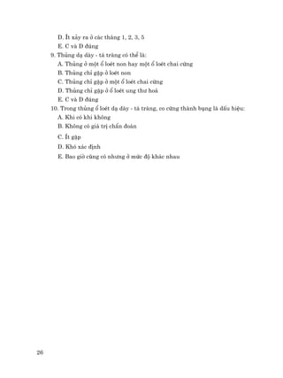 26
D. Ýt x¶y ra ë c¸c th¸ng 1, 2, 3, 5
E. C vµ D ®óng
9. Thñng d¹ dµy - t¸ trµng cã thÓ lµ:
A. Thñng ë mét æ loÐt non hay mét æ loÐt chai cøng
B. Thñng chØ gÆp ë loÐt non
C. Thñng chØ gÆp ë mét æ loÐt chai cøng
D. Thñng chØ gÆp ë æ loÐt ung th− ho¸
E. C vµ D ®óng
10. Trong thñng æ loÐt d¹ dµy - t¸ trµng, co cøng thµnh bông lµ dÊu hiÖu:
A. Khi cã khi kh«ng
B. Kh«ng cã gi¸ trÞ chÈn ®o¸n
C. Ýt gÆp
D. Khã x¸c ®Þnh
E. Bao giê còng cã nh−ng ë møc ®é kh¸c nhau
 