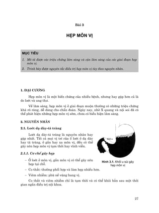 27
Bµi 3
HÑP M¤N VÞ
Môc tiªu
1. M« t¶ ®−îc c¸c triÖu chøng l©m sµng vµ cËn l©m sµng cña c¸c giai ®o¹n hÑp
m«n vÞ.
2. Tr×nh bµy ®−îc nguyªn t¾c ®iÒu trÞ hÑp m«n vÞ tïy theo nguyªn nh©n.
1. §¹i c−¬ng
HÑp m«n vÞ lµ mét biÕn chøng cña nhiÒu bÖnh, nh−ng hay gÆp h¬n c¶ lµ
do loÐt vµ ung th−.
VÒ l©m sµng, hÑp m«n vÞ ë giai ®o¹n muén th−êng cã nh÷ng triÖu chøng
kh¸ râ rµng, dÔ dµng cho chÈn ®o¸n. Ngµy nay, nhê X quang vµ néi soi ®· cã
thÓ ph¸t hiÖn nh÷ng hÑp m«n vÞ sím, ch−a cã biÓu hiÖn l©m sµng.
2. Nguyªn nh©n
2.1. LoÐt d¹ dµy-t¸ trµng
LoÐt d¹ dµy-t¸ trµng lµ nguyªn nh©n hay
gÆp nhÊt. TÊt c¶ mäi vÞ trÝ cña æ loÐt ë d¹ dµy
hay t¸ trµng, ë gÇn hay xa m«n vÞ, ®Òu cã thÓ
g©y nªn hÑp m«n vÞ t¹m thêi hay vÜnh viÔn.
2.1.1. C¬ chÕ g©y hÑp
− æ loÐt ë m«n vÞ, gÇn m«n vÞ cã thÓ g©y nªn
hÑp t¹i chç.
− Co th¾t: th−êng phèi hîp vµ lµm hÑp nhiÒu h¬n.
− Viªm nhiÔm: phï nÒ vïng hang vÞ.
Co th¾t vµ viªm nhiÔm chØ lµ t¹m thêi vµ cã thÓ khái h¼n sau mét thêi
gian ng¾n ®iÒu trÞ néi khoa.
H×nh 3.1. Khèi u sïi g©y
hÑp m«n vÞ
 