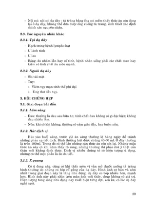29
− Néi soi: néi soi d¹ dµy - t¸ trµng b»ng èng soi mÒm thÊy thøc ¨n cßn ®äng
l¹i ë d¹ dµy, kh«ng thÓ ®−a ®−îc èng xuèng t¸ trµng, sinh thiÕt x¸c ®Þnh
chÝnh x¸c nguyªn nh©n.
2.3. C¸c nguyªn nh©n kh¸c
2.3.1. T¹i d¹ dµy
− H¹ch trong bÖnh lympho h¹t
− U lµnh tÝnh
− U lao
− Báng: do nhÇm lÉn hay cè t×nh, bÖnh nh©n uèng ph¶i c¸c chÊt toan hay
kiÒm cã tÝnh chÊt ¨n mßn m¹nh.
2.3.2. Ngoµi d¹ dµy
− Sái tói mËt
− Tôy:
+ Viªm tôy m¹n tÝnh thÓ ph× ®¹i
+ Ung th− ®Çu tôy.
3. Héi chøng hÑp
3.1. Giai ®o¹n b¾t ®Çu
3.1.1. L©m sµng
− §au: th−êng lµ ®au sau b÷a ¨n; tÝnh chÊt ®au kh«ng cã g× ®Æc biÖt; kh«ng
®au nhiÒu l¾m.
− N«n: khi cã khi kh«ng; th−êng cã c¶m gi¸c ®Çy, hay buån n«n.
3.1.2. Hót dÞch vÞ
Hót vµo buæi s¸ng, tr−íc giê ¨n s¸ng th−êng lÖ hµng ngµy ®Ó tr¸nh
nh÷ng ph¶n x¹ tiÕt dÞch. B×nh th−êng hót ®−îc chøng 40-60 ml. ë ®©y th−êng
lµ trªn 100ml. Trong ®ã cã thÓ lÉn nh÷ng cÆn thøc ¨n cßn sãt l¹i. Nh÷ng mÈu
thøc ¨n nµy cã khi nh×n thÊy râ rµng, nh−ng th−êng th× ph¶i chó ý thËt cÈn
thËn míi kh¼ng ®Þnh ®−îc. DÞch vÞ nhiÒu chøng tá cã hiÖn t−îng ø ®äng,
nh−ng cã thÓ mét phÇn lµ do ®a tiÕt.
3.1.3. X quang
Cã ø ®äng nhÑ, còng cã khi thÊy m«n vÞ vÉn më thuèc xuèng t¸ trµng
b×nh th−êng do nh÷ng co bãp cè g¾ng cña d¹ dµy. H×nh ¶nh c¬ b¶n vµ sím
nhÊt trong giai ®o¹n nµy lµ t¨ng nhu ®éng, d¹ dµy co bãp nhiÒu h¬n, m¹nh
h¬n. H×nh ¶nh nµy ph¶i nh×n trªn mµn ¶nh míi thÊy, chôp kh«ng cã gi¸ trÞ.
HiÖn t−îng t¨ng sãng nhu ®éng nµy xuÊt hiÖn tõng ®ît, xen kÏ, cã lóc d¹ dµy
nghØ ng¬i.
 