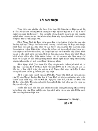 3
LêI GIíI THIÖU
Thùc hiÖn mét sè ®iÒu cña LuËt Gi¸o dôc, Bé Gi¸o dôc vµ §µo t¹o vµ Bé
Y tÕ ®· ban hµnh ch−¬ng tr×nh khung ®µo t¹o ®¹i häc ngµnh Y tÕ. Bé Y tÕ tæ
chøc biªn so¹n tµi liÖu d¹y – häc c¸c m«n c¬ së, chuyªn m«n vµ c¬ b¶n chuyªn
ngµnh theo ch−¬ng tr×nh trªn nh»m tõng b−íc x©y dùng bé s¸ch chuÈn trong
c«ng t¸c ®µo t¹o nh©n lùc y tÕ.
S¸ch Ngo¹i bÖnh lý ®−îc biªn so¹n dùa trªn ch−¬ng tr×nh gi¸o dôc cña
Tr−êng ®¹i häc Y D−îc HuÕ trªn c¬ së ch−¬ng tr×nh khung ®· ®−îc phª duyÖt.
S¸ch ®−îc c¸c nhµ gi¸o l©u n¨m vµ t©m huyÕt víi c«ng t¸c ®µo t¹o biªn so¹n
theo ph−¬ng ch©m: KiÕn thøc c¬ b¶n, hÖ thèng; néi dung chÝnh x¸c, khoa häc;
cËp nhËt c¸c tiÕn bé khoa häc, kü thuËt hiÖn ®¹i vµ thùc tiÔn ViÖt Nam. S¸ch
trang bÞ cho sinh viªn c¸c kiÕn thøc c¬ b¶n cña ngo¹i khoa nh− c¸ch kh¸m
bÖnh nh©n nh»m ph¸t hiÖn triÖu chøng, c¸c xÐt nghiÖm cËn l©m sµng, chØ
®Þnh vµ c¸c gi¸ trÞ cña chóng trong th¨m kh¸m bÖnh nh©n còng nh− nh÷ng
ph−¬ng ph¸p ®iÒu trÞ míi trong lÜnh vùc ngo¹i khoa.
S¸ch Ngo¹i bÖnh lý ®· ®−îc Héi ®ång chuyªn m«n thÈm ®Þnh s¸ch vµ tµi
liÖu d¹y – häc cña Bé Y tÕ thÈm ®Þnh vµo n¨m 2006. Bé Y tÕ ban hµnh lµm tµi
liÖu d¹y – häc chÝnh thøc cña ngµnh Y tÕ. Trong thêi gian tõ 3 ®Õn 5 n¨m,
s¸ch ph¶i ®−îc chØnh lý, bæ sung vµ cËp nhËt.
Bé Y tÕ xin ch©n thµnh c¶m ¬n PGS.TS. Ph¹m V¨n L×nh vµ c¸c nhµ gi¸o
cña Bé m«n Ngo¹i, Tr−êng §¹i häc Y D−îc HuÕ ®· dµnh nhiÒu c«ng søc hoµn
thµnh cuèn s¸ch nµy, c¶m ¬n GS.TS. NguyÔn §×nh Hèi, GS.TS. §ç §øc V©n
®· ®äc, ph¶n biÖn ®Ó cuèn s¸ch ®−îc hoµn chØnh kÞp thêi phôc vô cho c«ng t¸c
®µo t¹o nh©n lùc y tÕ.
V× lÇn ®Çu xuÊt b¶n nªn cßn khiÕm khuyÕt, chóng t«i mong nhËn ®−îc ý
kiÕn ®ãng gãp cña ®ång nghiÖp, c¸c b¹n sinh viªn vµ c¸c ®éc gi¶ ®Ó lÇn xuÊt
b¶n sau ®−îc hoµn thiÖn h¬n.
Vô khoa häc vµ ®µo t¹o
Bé Y tÕ
 