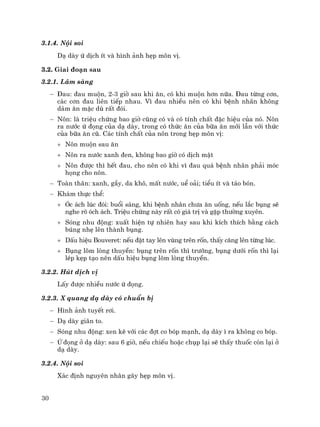 30
3.1.4. Néi soi
D¹ dµy ø dÞch Ýt vµ h×nh ¶nh hÑp m«n vÞ.
3.2. Giai ®o¹n sau
3.2.1. L©m sµng
− §au: ®au muén, 2-3 giê sau khi ¨n, cã khi muén h¬n n÷a. §au tõng c¬n,
c¸c c¬n ®au liªn tiÕp nhau. V× ®au nhiÒu nªn cã khi bÖnh nh©n kh«ng
d¸m ¨n mÆc dï rÊt ®ãi.
− N«n: lµ triÖu chøng bao giê còng cã vµ cã tÝnh chÊt ®Æc hiÖu cña nã. N«n
ra n−íc ø ®äng cña d¹ dµy, trong cã thøc ¨n cña b÷a ¨n míi lÉn víi thøc
cña b÷a ¨n cò. C¸c tÝnh chÊt cña n«n trong hÑp m«n vÞ:
+ N«n muén sau ¨n
+ N«n ra n−íc xanh ®en, kh«ng bao giê cã dÞch mËt
+ N«n ®−îc th× hÕt ®au, cho nªn cã khi v× ®au qu¸ bÖnh nh©n ph¶i mãc
häng cho n«n.
− Toµn th©n: xanh, gÇy, da kh«, mÊt n−íc, uÓ o¶i; tiÓu Ýt vµ t¸o bãn.
− Kh¸m thùc thÓ:
+ ãc ¸ch lóc ®ãi: buæi s¸ng, khi bÖnh nh©n ch−a ¨n uèng, nÕu l¾c bông sÏ
nghe râ ãch ¸ch. TriÖu chøng nµy rÊt cã gi¸ trÞ vµ gÆp th−êng xuyªn.
+ Sãng nhu ®éng: xuÊt hiÖn tù nhiªn hay sau khi kÝch thÝch b»ng c¸ch
bóng nhÑ lªn thµnh bông.
+ DÊu hiÖu Bouveret: nÕu ®Æt tay lªn vïng trªn rèn, thÊy c¨ng lªn tõng lóc.
+ Bông lâm lßng thuyÒn: bông trªn rèn th× tr−íng, bông d−íi rèn th× l¹i
lÐp kÑp t¹o nªn dÊu hiÖu bông lâm lßng thuyÒn.
3.2.2. Hót dÞch vÞ
LÊy ®−îc nhiÒu n−íc ø ®äng.
3.2.3. X quang d¹ dµy cã chuÈn bÞ
− H×nh ¶nh tuyÕt r¬i.
− D¹ dµy gi·n to.
− Sãng nhu ®éng: xen kÏ víi c¸c ®ît co bãp m¹nh, d¹ dµy × ra kh«ng co bãp.
− ø ®äng ë d¹ dµy: sau 6 giê, nÕu chiÕu hoÆc chôp l¹i sÏ thÊy thuèc cßn l¹i ë
d¹ dµy.
3.2.4. Néi soi
X¸c ®Þnh nguyªn nh©n g©y hÑp m«n vÞ.
 