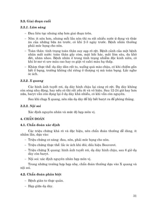 31
3.3. Giai ®o¹n cuèi
3.3.1. L©m sµng
− §au liªn tôc nh−ng nhÑ h¬n giai ®o¹n trªn.
− N«n: Ýt n«n h¬n, nh−ng mçi lÇn n«n th× ra rÊt nhiÒu n−íc ø ®äng vµ thøc
¨n cña nh÷ng b÷a ¨n tr−íc, cã khi 2-3 ngµy tr−íc. BÖnh nh©n th−êng
ph¶i mãc häng cho n«n.
− Toµn th©n: t×nh tr¹ng toµn th©n suy sôp râ rÖt. BÖnh c¶nh cña mét bÖnh
nh©n mÊt n−íc: toµn th©n gÇy cßm, mÆt hèc h¸c, m¾t lâm s©u, da kh«
®Ðt, nh¨n nheo. BÖnh nh©n ë trong t×nh tr¹ng nhiÔm ®éc kinh niªn, cã
khi l¬ m¬ v× ure m¸u cao hay co giËt v× calci m¸u h¹ thÊp.
− Kh¸m thùc thÓ: d¹ dµy d·n rÊt to, xuèng qu¸ mµo chËu, cã khi chiÕm gÇn
hÕt æ bông, tr−íng kh«ng chØ riªng ë th−îng vÞ mµ toµn bông. L¾c nghe
ãc ¸ch.
3.3.2. X quang
C¸c h×nh ¶nh tuyÕt r¬i, d¹ dµy h×nh chËu l¹i cµng râ rÖt. D¹ dµy kh«ng
cßn sãng nhu ®éng, hay nÕu cã th× rÊt yÕu ít vµ v« hiÖu. Sau 12-24 giê hay h¬n
n÷a, baryt vÉn cßn ®äng l¹i ë d¹ dµy kh¸ nhiÒu, cã khi vÉn cßn nguyªn.
Sau khi chôp X quang, nªn röa d¹ dµy ®Ó lÊy hÕt baryt ra ®Ó phßng thñng.
3.3.3. Néi soi
X¸c ®Þnh nguyªn nh©n vµ møc ®é hÑp m«n vÞ.
4. ChÈn ®o¸n
4.1. ChÈn ®o¸n x¸c ®Þnh
C¸c triÖu chøng kh¸ râ vµ ®Æc hiÖu, nªn chÈn ®o¸n th−êng dÔ dµng, Ýt
nhÇm lÉn, dùa vµo:
− TriÖu chøng c¬ n¨ng: ®au, n«n, ph¶i mãc häng cho n«n.
− TriÖu chøng thùc thÓ: l¾c ãc ¸ch khi ®ãi; dÊu hiÖu Bouveret.
− TriÖu chøng X quang: h×nh ¶nh tuyÕt r¬i, d¹ dµy h×nh chËu, sau 6 giê d¹
dµy cßn baryt.
− Néi soi: x¸c ®Þnh nguyªn nh©n hÑp m«n vÞ.
Trong nh÷ng tr−êng hîp hÑp nhÑ, chÈn ®o¸n th−êng dùa vµo X quang vµ
néi soi.
4.2. ChÈn ®o¸n ph©n biÖt
− BÖnh gi·n to thùc qu¶n.
− HÑp gi÷a d¹ dµy.
 