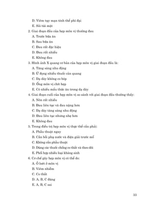 33
D. Viªm tôy m¹n tÝnh thÓ ph× ®¹i
E. Sái tói mËt
2. Giai ®o¹n ®Çu cña hÑp m«n vÞ th−êng ®au
A. Tr−íc b÷a ¨n
B. Sau b÷a ¨n
C. §au rÊt ®Æc hiÖu
D. §au rÊt nhiÒu
E. Kh«ng ®au
3. H×nh ¶nh X quang c¬ b¶n cña hÑp m«n vÞ giai ®o¹n ®Çu lµ:
A. T¨ng s¸ng nhu ®éng
B. ø ®äng nhiÒu thuèc c¶n quang
C. D¹ dµy kh«ng co bãp
D. èng m«n vÞ chÝt hÑp
E. Cã nhiÒu mÈu thøc ¨n trong d¹ dµy
4. Giai ®o¹n cuèi cña hÑp m«n vÞ so s¸nh víi giai ®o¹n ®Çu th−êng thÊy:
A. N«n rÊt nhiÒu
B. §au liªn tôc vµ ®au nÆng h¬n
C. D¹ dµy t¨ng s¸ng nhu ®éng
D. §au liªn tôc nh−ng nhÑ h¬n
E. Kh«ng ®au
5. Trong ®iÒu trÞ hÑp m«n vÞ thùc thÓ cÇn ph¶i:
A. PhÉu thuËt ngay
B. CÇn båi phô n−íc vµ ®iÖn gi¶i tr−íc mæ
C. Kh«ng cÇn phÉu thuËt
D. Dïng c¸c thuèc chèng co th¾t vµ theo dâi
E. Phèi hîp nhiÒu lo¹i kh¸ng sinh
6. C¬ chÕ g©y hÑp m«n vÞ cã thÓ do:
A. æ loÐt ë m«n vÞ
B. Viªm nhiÔm
C. Co th¾t
D. A, B, C ®óng
E. A, B, C sai
 