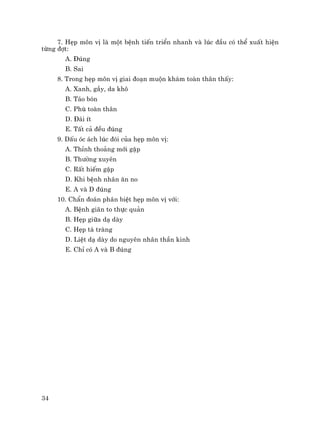 34
7. HÑp m«n vÞ lµ mét bÖnh tiÕn triÓn nhanh vµ lóc ®Çu cã thÓ xuÊt hiÖn
tõng ®ît:
A. §óng
B. Sai
8. Trong hÑp m«n vÞ giai ®o¹n muén kh¸m toµn th©n thÊy:
A. Xanh, gÇy, da kh«
B. T¸o bãn
C. Phï toµn th©n
D. §¸i Ýt
E. TÊt c¶ ®Òu ®óng
9. DÊu ãc ¸ch lóc ®ãi cña hÑp m«n vÞ:
A. ThØnh tho¶ng míi gÆp
B. Th−êng xuyªn
C. RÊt hiÕm gÆp
D. Khi bÖnh nh©n ¨n no
E. A vµ D ®óng
10. ChÈn ®o¸n ph©n biÖt hÑp m«n vÞ víi:
A. BÖnh gi·n to thùc qu¶n
B. HÑp gi÷a d¹ dµy
C. HÑp t¸ trµng
D. LiÖt d¹ dµy do nguyªn nh©n thÇn kinh
E. ChØ cã A vµ B ®óng
 