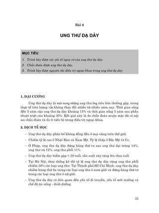 35
Bµi 4
UNG TH¦ D¹ DµY
Môc tiªu
1. Tr×nh bµy ®−îc c¸c yÕu tè nguy c¬ cña ung th− d¹ dµy.
2. ChÈn ®o¸n ®−îc ung th− d¹ dµy.
3. Tr×nh bµy ®−îc nguyªn t¾c ®iÒu trÞ ngo¹i khoa trong ung th− d¹ dµy
1. §¹i c−¬ng
Ung th− d¹ dµy lµ một trong những ung th− ống tiªu hãa th−êng gÆp, trong
thùc tÕ tiªn l−îng vẫn kh«ng thay ®æi nhiÒu tõ nhiÒu n¨m nay. Thêi gian sèng
®Õn 5 n¨m cña ung th− d¹ dµy kho¶ng 15% vµ thêi gian sèng 5 n¨m sau phÉu
thuËt triÖt c¨n kho¶ng 30%. KÕt qu¶ nµy lµ do chÈn ®o¸n muén mÆc dï cã néi
soi chÈn ®o¸n vµ do Ýt tiÕn bé trong ®iÒu trÞ ngo¹i khoa.
2. DÞch tÔ häc
− Ung th− d¹ dµy ph©n bè kh«ng ®ång ®Òu ë mäi vïng trªn thÕ giíi.
− ChiÕm tû lÖ cao ë NhËt B¶n vµ Nam Mü. Tû lÖ thÊp ë B¾c Mü vµ óc.
− ë Ph¸p, ung th− d¹ dµy ®øng hµng thø t− sau ung th− ®¹i trµng 14%,
ung th− vó 12%, ung th− phæi 11%.
− Ung th− d¹ dµy hiÕm gÆp < 50 tuæi, tÇn suÊt nµy t¨ng lªn theo tuæi.
− T¹i Hµ Néi, theo thèng kª th× tû lÖ ung th− d¹ dµy cïng ung th− phæi
chiÕm 30% c¸c lo¹i ung th−. T¹i Thµnh phè Hå ChÝ Minh, ung th− d¹ dµy
chiÕm hµng thø ba trong c¸c lo¹i ung th− ë nam giíi vµ ®øng hµng thø t−
trong c¸c lo¹i ung th− ë n÷ giíi.
− Ung th− d¹ dµy cã liªn quan ®Õn yÕu tè di truyÒn, yÕu tè m«i tr−êng vµ
chÕ ®é ¨n uèng - dinh d−ìng.
 