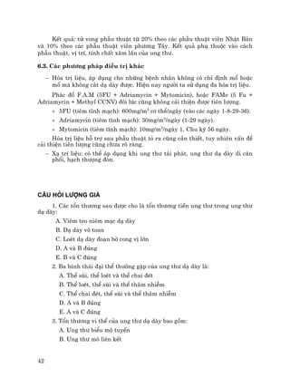 42
KÕt qu¶: tö vong phÉu thuËt tõ 20% theo c¸c phÉu thuËt viªn NhËt B¶n
vµ 10% theo c¸c phÉu thuËt viªn ph−¬ng T©y. KÕt qu¶ phô thuéc vµo c¸ch
phÉu thuËt, vÞ trÝ, tÝnh chÊt x©m lÊn cña ung th−.
6.3. C¸c ph−¬ng ph¸p ®iÒu trÞ kh¸c
− Hãa trÞ liÖu, ¸p dông cho nh÷ng bÖnh nh©n kh«ng cã chØ ®Þnh mæ hoÆc
mæ mµ kh«ng c¾t d¹ dµy ®−îc. HiÖn nay ng−êi ta sö dông ®a hãa trÞ liÖu.
Ph¸c ®å F.A.M (5FU + Adriamycin + Mytomicin), hoÆc FAMe (5 Fu +
Adriamycin + Methyl CCNV) ®«i lóc còng kh«ng c¶i thiÖn ®−îc tiªn l−îng.
+ 5FU (tiªm tÜnh m¹ch): 600mg/m2
c¬ thÓ/ngµy (vµo c¸c ngµy 1-8-29-36).
+ Adriamycin (tiªm tÜnh m¹ch): 30mg/m2
/ngµy (1-29 ngµy).
+ Mytomicin (tiªm tÜnh m¹ch): 10mg/m2
/ngµy 1. Chu kú 56 ngµy.
Hãa trÞ liÖu hç trî sau phÉu thuËt tá ra còng cÇn thiÕt, tuy nhiªn vÊn ®Ò
c¶i thiÖn tiªn l−îng còng ch−a râ rµng.
− X¹ trÝ liÖu: cã thÓ ¸p dông khi ung th− t¸i ph¸t, ung th− d¹ dµy di c¨n
phæi, h¹ch th−îng ®ßn.
C¢U HáI L¦îNG GI¸
1. C¸c tæn th−¬ng sau ®−îc cho lµ tæn th−¬ng tiÒn ung th− trong ung th−
d¹ dµy:
A. Viªm teo niªm m¹c d¹ dµy
B. D¹ dµy v« toan
C. LoÐt d¹ dµy ®o¹n bê cong vÞ lín
D. A vµ B ®óng
E. B vµ C ®óng
2. Ba h×nh th¸i ®¹i thÓ th−êng gÆp cña ung th− d¹ dµy lµ:
A. ThÓ sïi, thÓ loÐt vµ thÓ chai ®Ðt
B. ThÓ loÐt, thÓ sïi vµ thÓ th©m nhiÔm
C. ThÓ chai ®Ðt, thÓ sïi vµ thÓ th©m nhiÔm
D. A vµ B ®óng
E. A vµ C ®óng
3. Tæn th−¬ng vi thÓ cña ung th− d¹ dµy bao gåm:
A. Ung th− biÓu m« tuyÕn
B. Ung th− m« liªn kÕt
 