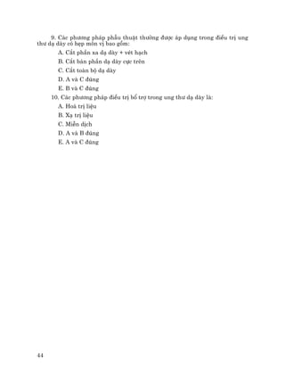 44
9. C¸c ph−¬ng ph¸p phÉu thuËt th−êng ®−îc ¸p dông trong ®iÒu trÞ ung
th− d¹ dµy cã hÑp m«n vÞ bao gåm:
A. C¾t phÇn xa d¹ dµy + vÐt h¹ch
B. C¾t b¸n phÇn d¹ dµy cùc trªn
C. C¾t toµn bé d¹ dµy
D. A vµ C ®óng
E. B vµ C ®óng
10. C¸c ph−¬ng ph¸p ®iÒu trÞ bæ trî trong ung th− d¹ dµy lµ:
A. Ho¸ trÞ liÖu
B. X¹ trÞ liÖu
C. MiÔn dÞch
D. A vµ B ®óng
E. A vµ C ®óng
 