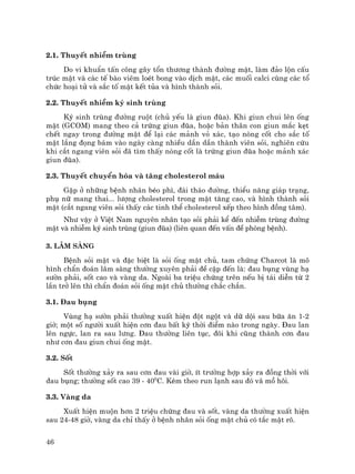 46
2.1. ThuyÕt nhiÔm trïng
Do vi khuÈn tÊn c«ng g©y tæn th−¬ng thµnh ®−êng mËt, lµm ®¶o lén cÊu
tróc mËt vµ c¸c tÕ bµo viªm loÐt bong vµo dÞch mËt, c¸c muèi calci cïng c¸c tæ
chøc ho¹i tö vµ s¾c tè mËt kÕt tña vµ h×nh thµnh sái.
2.2. ThuyÕt nhiÔm ký sinh trïng
Ký sinh trïng ®−êng ruét (chñ yÕu lµ giun ®òa). Khi giun chui lªn èng
mËt (GCOM) mang theo c¶ trøng giun ®òa, hoÆc b¶n th©n con giun m¾c kÑt
chÕt ngay trong ®−êng mËt ®Ó l¹i c¸c m¶nh vá x¸c, t¹o nßng cèt cho s¾c tè
mËt l¾ng ®äng b¸m vµo ngµy cµng nhiÒu dÇn dÇn thµnh viªn sái, nghiªn cøu
khi c¾t ngang viªn sái ®· t×m thÊy nßng cèt lµ trøng giun ®òa hoÆc m¶nh x¸c
giun ®òa).
2.3. ThuyÕt chuyÓn hãa vµ t¨ng cholesterol m¸u
GÆp ë nh÷ng bÖnh nh©n bÐo ph×, ®¸i th¸o ®−êng, thiÓu n¨ng gi¸p tr¹ng,
phô n÷ mang thai... l−îng cholesterol trong mËt t¨ng cao, vµ h×nh thµnh sái
mËt (c¾t ngang viªn sái thÊy c¸c tinh thÓ cholesterol xÕp theo h×nh ®ång t©m).
Nh− vËy ë ViÖt Nam nguyªn nh©n t¹o sái ph¶i kÓ ®Õn nhiÔm trïng ®−êng
mËt vµ nhiÔm ký sinh trïng (giun ®òa) (liªn quan ®Õn vÊn ®Ò phßng bÖnh).
3. L©m sµng
BÖnh sái mËt vµ ®Æc biÖt lµ sái èng mËt chñ, tam chøng Charcot lµ m«
h×nh chÈn ®o¸n l©m sµng th−êng xuyªn ph¶i ®Ò cËp ®Õn lµ: ®au bông vïng h¹
s−ên ph¶i, sèt cao vµ vµng da. Ngoµi ba triÖu chøng trªn nÕu bÞ t¸i diÔn tõ 2
lÇn trë lªn th× chÈn ®o¸n sái èng mËt chñ th−êng ch¾c ch¾n.
3.1. §au bông
Vïng h¹ s−ên ph¶i th−êng xuÊt hiÖn ®ét ngét vµ d÷ déi sau b÷a ¨n 1-2
giê; mét sè ng−êi xuÊt hiÖn c¬n ®au bÊt kú thêi ®iÓm nµo trong ngµy. §au lan
lªn ngùc, lan ra sau l−ng. §au th−êng liªn tôc, ®«i khi còng thµnh c¬n ®au
nh− c¬n ®au giun chui èng mËt.
3.2. Sèt
Sèt th−êng x¶y ra sau c¬n ®au vµi giê, Ýt tr−êng hîp x¶y ra ®ång thêi víi
®au bông; th−êng sèt cao 39 - 400
C. KÌm theo run l¹nh sau ®ã v· må h«i.
3.3. Vµng da
XuÊt hiÖn muén h¬n 2 triÖu chøng ®au vµ sèt, vµng da th−êng xuÊt hiÖn
sau 24-48 giê, vµng da chØ thÊy ë bÖnh nh©n sái èng mËt chñ cã t¾c mËt râ.
 