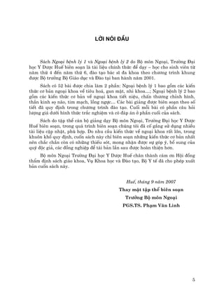 5
Lêi nãi ®Çu
S¸ch Ngo¹i bÖnh lý 1 vµ Ngo¹i bÖnh lý 2 do Bé m«n Ngo¹i, Tr−êng §¹i
häc Y D−îc HuÕ biªn so¹n lµ tµi liÖu chÝnh thøc ®Ó d¹y – häc cho sinh viªn tõ
n¨m thø 4 ®Õn n¨m thø 6, ®µo t¹o b¸c sÜ ®a khoa theo ch−¬ng tr×nh khung
®−îc Bé tr−ëng Bé Gi¸o dôc vµ §µo t¹i ban hµnh n¨m 2001.
S¸ch cã 52 bµi ®−îc chia lµm 2 phÇn: Ngo¹i bÖnh lý 1 bao gåm c¸c kiÕn
thøc c¬ b¶n ngo¹i khoa vÒ tiªu ho¸, gan mËt, nhi khoa…; Ngo¹i bÖnh lý 2 bao
gåm c¸c kiÕn thøc c¬ b¶n vÒ ngo¹i khoa tiÕt niÖu, chÊn th−¬ng chØnh h×nh,
thÇn kinh sä n·o, tim m¹ch, lång ngùc… C¸c bµi gi¶ng ®−îc biªn so¹n theo sè
tiÕt ®· quy ®Þnh trong ch−¬ng tr×nh ®µo t¹o. Cuèi mçi bµi cã phÇn c©u hái
l−îng gi¸ d−íi h×nh thøc tr¾c nghiÖm vµ cã ®¸p ¸n ë phÇn cuèi cña s¸ch.
S¸ch do tËp thÓ c¸n bé gi¶ng d¹y Bé m«n Ngo¹i, Tr−êng §¹i häc Y D−îc
HuÕ biªn so¹n, trong qu¸ tr×nh biªn so¹n chóng t«i ®· cè g¾ng sö dông nhiÒu
tµi liÖu cËp nhËt, phï hîp. Do nhu cÇu kiÕn thøc vÒ ngo¹i khoa rÊt lín, trong
khu«n khæ quy ®Þnh, cuèn s¸ch nµy chØ biªn so¹n nh÷ng kiÕn thøc c¬ b¶n nhÊt
nªn ch¾c ch¾n cßn cã nh÷ng thiÕu sãt, mong nhËn ®−îc sù gãp ý, bæ sung cña
quý ®éc gi¶, c¸c ®ång nghiÖp ®Ó t¸i b¶n lÇn sau ®−îc hoµn thiÖn h¬n.
Bé m«n Ngo¹i Tr−êng §¹i häc Y D−îc HuÕ ch©n thµnh c¸m ¬n Héi ®ång
thÈm ®Þnh s¸ch gi¸o khoa, Vô Khoa häc vµ §µo t¹o, Bé Y tÕ ®· cho phÐp xuÊt
b¶n cuèn s¸ch nµy.
HuÕ, th¸ng 9 n¨m 2007
Thay mÆt tËp thÓ biªn so¹n
Tr−ëng Bé m«n Ngo¹i
PGS.TS. Ph¹m V¨n L×nh
 