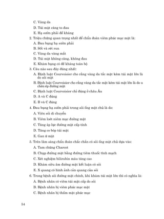 54
C. Vµng da
D. Tói mËt c¨ng to ®au
E. H¹ s−ên ph¶i ®Ò kh¸ng
2. TriÖu chøng quan träng nhÊt ®Ó chÈn ®o¸n viªm phóc m¹c mËt lµ:
A. §au bông h¹ s−ên ph¶i
B. Sèt vµ rÐt run
C. Vµng da vµng m¾t
D. Tói mËt kh«ng c¨ng, kh«ng ®au
E. Kh¸m bông cã ®Ò kh¸ng toµn bé
3. C©u nµo sau ®©y ®óng nhÊt:
A. §Þnh luËt Courvoisier cho r»ng vµng da t¾c mËt kÌm tói mËt lín lµ
do sái mËt
B. §Þnh luËt Courvoisier cho r»ng vµng da t¾c mËt kÌm tói mËt lín lµ do u
chÌn Ðp ®−êng mËt
C. §Þnh luËt Courvoisier chØ ®óng ë ch©u ¢u
D. A vµ C ®óng
E. B vµ C ®óng
4. §au bông h¹ s−ên ph¶i trong sái èng mËt chñ lµ do:
A. Viªn sái di chuyÓn
B. Viªm loÐt niªm m¹c ®−êng mËt
C. T¨ng ¸p lùc ®−êng mËt cÊp tÝnh
D. T¨ng co bãp tói mËt
E. Gan ø mËt
5. Trªn l©m sµng chÈn ®o¸n ch¾c ch¾n cã sái èng mËt chñ dùa vµo:
A. Tam chøng Charcot
B. Chôp ®−êng mËt b»ng ®−êng tiªm thuèc tÜnh m¹ch
C. XÐt nghiÖm bilirubin m¸u t¨ng cao
D. Kh¸m siªu ©m ®−êng mËt kÕt luËn cã sái
E. X quang cã h×nh ¶nh c¶n quang cña sái
6. Trong bÖnh sái ®−êng mËt chÝnh, khi kh¸m tói mËt lín th× cã nghÜa lµ:
A. BÖnh nh©n cã viªm tói mËt cÊp do sái
B. BÖnh nh©n bÞ viªm phóc m¹c mËt
C. BÖnh nh©n bÞ thÊm mËt phóc m¹c
 
