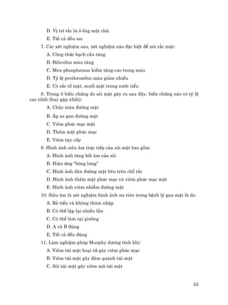 55
D. VÞ trÝ t¾c lµ ë èng mËt chñ
E. TÊt c¶ ®Òu sai
7. C¸c xÐt nghiÖm sau, xÐt nghiÖm nµo ®Æc biÖt ®Ó nãi t¾c mËt:
A. C«ng thøc b¹ch cÇu t¨ng
B. Bilirubin m¸u t¨ng
C. Men phosphatase kiÒm t¨ng cao trong m¸u
D. Tû lÖ prothrombin m¸u gi¶m nhiÒu
E. Cã s¾c tè mËt, muèi mËt trong n−íc tiÓu
8. Trong 5 biÕn chøng do sái mËt g©y ra sau ®©y, biÕn chøng nµo cã tû lÖ
cao nhÊt (hay gÆp nhÊt):
A. Ch¶y m¸u ®−êng mËt
B. ¸p xe gan ®−êng mËt
C. Viªm phóc m¹c mËt
D. ThÊm mËt phóc m¹c
E. Viªm tôy cÊp
9. H×nh ¶nh siªu ©m trùc tiÕp cña sái mËt bao gåm:
A. H×nh ¶nh t¨ng håi ©m cña sái
B. HiÖu øng “bãng l−ng”
C. H×nh ¶nh d·n ®−êng mËt bªn trªn chç t¾c
D. H×nh ¶nh thÊm mËt phóc m¹c vµ viªm phóc m¹c mËt
E. H×nh ¶nh viªm nhiÔm ®−êng mËt
10. Siªu ©m lµ xÐt nghiÖm h×nh ¶nh −u tiªn trong bÖnh lý gan mËt lµ do:
A. RÎ tiÒn vµ kh«ng th©m nhËp
B. Cã thÓ lÆp l¹i nhiÒu lÇn
C. Cã thÓ lµm t¹i gi−êng
D. A vµ B ®óng
E. TÊt c¶ ®Òu ®óng
11. Lµm nghiÖm ph¸p Murphy d−¬ng tÝnh khi:
A. Viªm tói mËt ho¹i tö g©y viªm phóc m¹c
B. Viªm tói mËt g©y ®¸m qu¸nh tói mËt
C. Sái tói mËt g©y viªm mò tói mËt
 