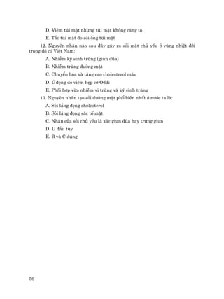 56
D. Viªm tói mËt nh−ng tói mËt kh«ng c¨ng to
E. T¾c tói mËt do sái èng tói mËt
12. Nguyªn nh©n nµo sau ®©y g©y ra sái mËt chñ yÕu ë vïng nhiÖt ®íi
trong ®ã cã ViÖt Nam:
A. NhiÔm ký sinh trïng (giun ®òa)
B. NhiÔm trïng ®−êng mËt
C. ChuyÓn hãa vµ t¨ng cao cholesterol m¸u
D. ø ®äng do viªm hÑp c¬ Oddi
E. Phèi hîp võa nhiÔm vi trïng vµ ký sinh trïng
13. Nguyªn nh©n t¹o sái ®−êng mËt phæ biÕn nhÊt ë n−íc ta lµ:
A. Sái l¾ng ®äng cholesterol
B. Sái l¾ng ®äng s¾c tè mËt
C. Nh©n cña sái chñ yÕu lµ x¸c giun ®òa hay trøng giun
D. U ®Çu tôy
E. B vµ C ®óng
 