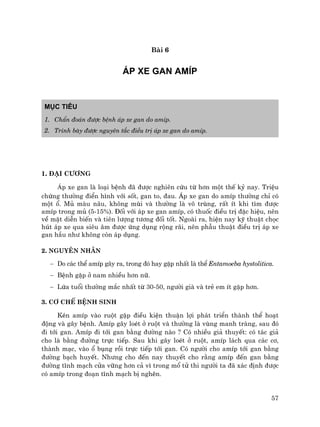 57
Bµi 6
¸P XE GAN AMÝP
Môc tiªu
1. ChÈn ®o¸n ®−îc bÖnh ¸p xe gan do amÝp.
2. Tr×nh bµy ®−îc nguyªn t¾c ®iÒu trÞ ¸p xe gan do amÝp.
1. §¹i c−¬ng
¸p xe gan lµ lo¹i bÖnh ®· ®−îc nghiªn cøu tõ h¬n mét thÕ kû nay. TriÖu
chøng th−êng ®iÓn h×nh víi sèt, gan to, ®au. ¸p xe gan do amÝp th−êng chØ cã
mét æ. Mñ mµu n©u, kh«ng mïi vµ th−êng lµ v« trïng, rÊt Ýt khi t×m ®−îc
amÝp trong mñ (5-15%). §èi víi ¸p xe gan amÝp, cã thuèc ®iÒu trÞ ®Æc hiÖu, nªn
vÒ mÆt diÔn biÕn vµ tiªn l−îng t−¬ng ®èi tèt. Ngoµi ra, hiÖn nay kü thuËt chäc
hót ¸p xe qua siªu ©m ®−îc øng dông réng r·i, nªn phÉu thuËt ®iÒu trÞ ¸p xe
gan hÇu nh− kh«ng cßn ¸p dông.
2. Nguyªn nh©n
− Do c¸c thÓ amÝp g©y ra, trong ®ã hay gÆp nhÊt lµ thÓ Entamoeba hystolitica.
− BÖnh gÆp ë nam nhiÒu h¬n n÷.
− Løa tuæi th−êng m¾c nhÊt tõ 30-50, ng−êi giµ vµ trÎ em Ýt gÆp h¬n.
3. C¬ chÕ bÖnh sinh
KÐn amÝp vµo ruét gÆp ®iÒu kiÖn thuËn lîi ph¸t triÓn thµnh thÓ ho¹t
®éng vµ g©y bÖnh. AmÝp g©y loÐt ë ruét vµ th−êng lµ vïng manh trµng, sau ®ã
®i tíi gan. AmÝp ®i tíi gan b»ng ®−êng nµo ? Cã nhiÒu gi¶ thuyÕt: cã t¸c gi¶
cho lµ b»ng ®−êng trùc tiÕp. Sau khi g©y loÐt ë ruét, amÝp l¸ch qua c¸c c¬,
thµnh m¹c, vµo æ bông råi trùc tiÕp tíi gan. Cã ng−êi cho amÝp tíi gan b»ng
®−êng b¹ch huyÕt. Nh−ng cho ®Õn nay thuyÕt cho r»ng amÝp ®Õn gan b»ng
®−êng tÜnh m¹ch cöa v÷ng h¬n c¶ v× trong mæ tö thi ng−êi ta ®· x¸c ®Þnh ®−îc
cã amÝp trong ®o¹n tÜnh m¹ch bÞ nghÏn.
 