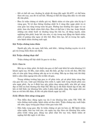 59
− Sèt cã thÓ rÊt cao: th−êng lµ nhiÖt ®é t¨ng ®ét ngét 39-400
C, cã thÓ kÌm
theo rÐt run, sau ®ã v· må h«i. Nh−ng cã thÓ chØ t¨ng dÇn dÇn vµ víi møc
®é võa ph¶i.
− §au lµ triÖu chøng cã nhiÒu gi¸ trÞ. BÖnh nh©n cã c¶m gi¸c nh− bÞ Ðp ë
vïng gan. VÞ trÝ ®au th«ng th−êng nhÊt lµ ë vïng ®¸y ngùc ph¶i vµ cã
c¶m gi¸c lan réng trong toµn bé gan. H−íng lan th−êng lªn ngùc vµ vai
ph¶i, lµm cho bÖnh nh©n khã chÞu. §au cã thÓ ©m Ø, liªn tôc, hoÆc thµnh
nh÷ng c¬n nhøc buèt vµ th−êng t¨ng lªn khi ho, cö ®éng m¹nh, n»m
nghiªng bªn ph¶i, hoÆc hÝt vµo s©u; v× vËy trong mäi ®éng t¸c bÖnh nh©n
ph¶i cè g−îng nhÑ ngay c¶ khi thë. §au liªn tôc, kÓ c¶ trong lóc nghØ,
nªn bÖnh nh©n th−êng mÊt ngñ.
5.2. TriÖu chøng toµn th©n
Ng−êi gÇy yÕu, da s¹m, l−ìi bÈn, m«i kh«... kh«ng th−êng xuyªn vµ cã Ýt
gi¸ trÞ trong chÈn ®o¸n x¸c ®Þnh.
5.3. TriÖu chøng thùc thÓ
TriÖu chøng næi bËt nhÊt lµ gan to vµ ®au.
5.3.1. Gan to
Khi ¸p xe thïy ph¶i, bê d−íi cña gan cã thÓ v−ît khái bê s−ên kho¶ng 2-3
kho¸t ngãn tay, bê ®Òu, mÆt nh½n, mËt ®é ch¾c, gâ ®ôc vµ Ên rÊt ®au. §«i khi
n¾n cã c¶m gi¸c lïng nhïng nÕu ¸p xe to vµ n«ng. NÕu ¸p xe thïy tr¸i th× thÊy
khèi u n»m ch¾n ngang trªn rèn vµ liÒn víi gan.
Trong nh÷ng tr−êng hîp gan to vÒ phÝa trªn, gâ sÏ ph¸t hiÖn vïng ®ôc
cña gan lªn cao, v−ît qu¸ kho¶ng liªn s−ên 5, nghe mÊt rung thanh phÝa sau
nªn ngùc ph¶i. ¸p xe ë ®Ønh hay g©y ph¶n øng mµng phæi, nªn khi gâ vïng
®ôc cã thÓ cao h¬n th−¬ng tæn thùc thÓ. Khi ¸p xe ®· ®−îc thµnh lËp râ rÖt, ®«i
khi cã thÓ thÊy c¸c kho¶ng liªn s−ên ë phÝa d−íi gi·n réng, ®¸y ngùc nh« cao
h¬n so víi bªn ®èi diÖn, ®i ®«i víi phï thµnh ngùc t¹i chç.
5.3.2. Kh¸m l©m sµng vïng gan
− T×m ®iÓm ®au: dïng ngãn tay Ên ë c¸c kho¶ng liªn s−ên VII, VIII, IX
trªn ®−êng n¸ch gi÷a, bÖnh nh©n sÏ ®au nhãi. TriÖu chøng nµy xuÊt hiÖn
rÊt sím, ngay trong giai ®o¹n viªm gan toµn thÓ.
− DÊu hiÖu rung gan: ®©y lµ triÖu chøng cã gi¸ trÞ h¬n c¶. §Ó bÖnh nh©n
n»m ngöa, bµn tay tr¸i xße, c¸c ngãn tay däc theo c¸c kho¶ng liªn s−ên
phÝa tr−íc vïng gan, dïng tay ph¶i chÆt lªn tay tr¸i, bÖnh nh©n sÏ
ngõng thë ®ét ngét v× rÊt ®au.
 