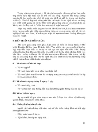 61
Trong nh÷ng n¨m gÇn ®©y, ®Ó x¸c ®Þnh nguyªn nh©n ng−êi ta t×m ph¶n
øng miÔn dÞch ®Æc hiÖu cña c¬ thÓ ®èi víi amÝp. Nguyªn t¾c dïng kh¸ng
nguyªn lµ lo¹i amÝp g©y bÖnh ®· ®−îc x¸c ®Þnh vµ gi÷ l¹i trong m«i tr−êng
nu«i cÊy. Cho kÕt hîp víi kh¸ng thÓ lÊy tõ huyÕt thanh bÖnh nh©n vµ dïng
mét chÊt ph¸t quang ®Ó cã thÓ thÊy ®−îc ph¶n øng khi soi trªn kÝnh hiÓn vi.
V× vËy nã cßn ®−îc gäi lµ “ph¶n øng miÔn dÞch huúnh quang”.
HiÖn nay nhiÒu ph¶n øng miÔn dÞch nh− Elisa test, Latex test ®−îc thùc
hiÖn vµ gãp phÇn vµo chÈn ®o¸n d−¬ng tÝnh ¸p xe gan amÝp. Mét sè c¸c xÐt
nghiÖm kh¸c nh− Gros, Mac-Lacgan, ®iÖn di, transaminase th−êng kh«ng cã
thay ®æi râ rÖt.
6. TiÕn triÓn vµ biÕn chøng
Khi viªm gan amÝp ®−îc ph¸t hiÖn sím vµ ®iÒu trÞ ®óng, bÖnh cã thÓ
khái. Emetin ®· lµm thay ®æi toµn diÖn. Tuy nhiªn vÉn cßn cã mét sè tr−êng
hîp mÆc dÇu ®−îc ®iÒu trÞ ®óng vµ tÝch cùc mµ bÖnh vÉn tiÕn triÓn. Trong
nh÷ng tr−êng hîp kh«ng ®−îc ®iÒu trÞ, mét sè cã thÓ tù khái, nh−ng ®ã lµ viÖc
h·n h÷u, th−êng th× bÖnh tiÕn tíi giai ®o¹n ¸p xe khu tró. NÕu trong thêi kú
nµy ¸p xe kh«ng ®−îc dÉn l−u th× bÖnh nh©n sÏ chÕt do suy nh−îc trong vßng
tõ 3-6 th¸ng, hoÆc chÕt do c¸c biÕn chøng.
6.1. Vì vµo c¸c æ thanh m¹c
− Vì mµng phæi
− Vì vµo æ bông g©y viªm phóc m¹c toµn thÓ
− Vì vµo æ phóc m¹c khu tró do c¸c t¹ng xung quanh g©y dÝnh tr−íc khi ¸p
xe vì, gÆp nhiÒu h¬n.
6.2. Vì vµo c¸c t¹ng trong æ bông: Ýt gÆp
− Vì vµo d¹ dµy, ruét
− Vì vµo tói mËt hay ®−êng dÉn mËt lµm th«ng gi÷a ®−êng mËt vµ ¸p xe.
6.3. Vì ra thµnh bông
¸p xe cã thÓ vì qua phóc m¹c ra sau vµo æ thËn lµm nhÇm víi viªm tÊy
quanh thËn, do nguyªn nh©n kh¸c.
6.4. Nh÷ng biÕn chøng kh¸c
Ngoµi c¸c biÕn chøng nãi trªn, mét sè c¸c biÕn chøng kh¸c cã thÓ gÆp
nh−ng hiÕm h¬n:
− Ch¶y m¸u trong æ ¸p xe.
− Béi nhiÔm, lµm ¸p xe nÆng h¬n.
 