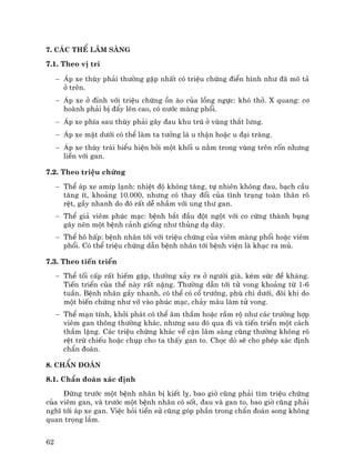 62
7. C¸c thÓ l©m sµng
7.1. Theo vÞ trÝ
− ¸p xe thïy ph¶i th−êng gÆp nhÊt cã triÖu chøng ®iÓn h×nh nh− ®· m« t¶
ë trªn.
− ¸p xe ë ®Ønh víi triÖu chøng ån µo cña lång ngùc: khã thë. X quang: c¬
hoµnh ph¶i bÞ ®Èy lªn cao, cã n−íc mµng phæi.
− ¸p xe phÝa sau thïy ph¶i g©y ®au khu tró ë vïng th¾t l−ng.
− ¸p xe mÆt d−íi cã thÓ lµm ta t−ëng lµ u thËn hoÆc u ®¹i trµng.
− ¸p xe thïy tr¸i biÓu hiÖn bëi mét khèi u n»m trong vïng trªn rèn nh−ng
liÒn víi gan.
7.2. Theo triÖu chøng
− ThÓ ¸p xe amÝp l¹nh: nhiÖt ®é kh«ng t¨ng, tù nhiªn kh«ng ®au, b¹ch cÇu
t¨ng Ýt, kho¶ng 10.000, nh−ng cã thay ®æi cña t×nh tr¹ng toµn th©n râ
rÖt, gÇy nhanh do ®ã rÊt dÔ nhÇm víi ung th− gan.
− ThÓ gi¶ viªm phóc m¹c: bÖnh b¾t ®Çu ®ét ngét víi co cøng thµnh bông
g©y nªn mét bÖnh c¶nh gièng nh− thñng d¹ dµy.
− ThÓ h« hÊp: bÖnh nh©n tíi víi triÖu chøng cña viªm mµng phæi hoÆc viªm
phæi. Cã thÓ triÖu chøng dÉn bÖnh nh©n tíi bÖnh viÖn lµ kh¹c ra mñ.
7.3. Theo tiÕn triÓn
− ThÓ tèi cÊp rÊt hiÕm gÆp, th−êng x¶y ra ë ng−êi giµ, kÐm søc ®Ò kh¸ng.
TiÕn triÓn cña thÓ nµy rÊt nÆng. Th−êng dÉn tíi tö vong kho¶ng tõ 1-6
tuÇn. BÖnh nh©n gÇy nhanh, cã thÓ cã cæ tr−íng, phï chi d−íi, ®«i khi do
mét biÕn chøng nh− vì vµo phóc m¹c, ch¶y m¸u lµm tö vong.
− ThÓ m¹n tÝnh, khëi ph¸t cã thÓ ©m thÇm hoÆc rÇm ré nh− c¸c tr−êng hîp
viªm gan th«ng th−êng kh¸c, nh−ng sau ®ã qua ®i vµ tiÕn triÓn mét c¸ch
thÇm lÆng. C¸c triÖu chøng kh¸c vÒ cËn l©m sµng còng th−êng kh«ng râ
rÖt trõ chiÕu hoÆc chôp cho ta thÊy gan to. Chäc dß sÏ cho phÐp x¸c ®Þnh
chÈn ®o¸n.
8. ChÈn ®o¸n
8.1. ChÈn ®o¸n x¸c ®Þnh
§øng tr−íc mét bÖnh nh©n bÞ kiÕt lþ, bao giê còng ph¶i t×m triÖu chøng
cña viªm gan, vµ tr−íc mét bÖnh nh©n cã sèt, ®au vµ gan to, bao giê còng ph¶i
nghÜ tíi ¸p xe gan. ViÖc hái tiÒn sö còng gãp phÇn trong chÈn ®o¸n song kh«ng
quan träng l¾m.
 