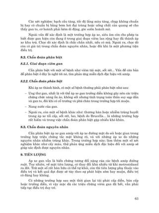 63
C¸c xÐt nghiÖm: b¹ch cÇu t¨ng, tèc ®é l¾ng m¸u t¨ng, chôp kh«ng chuÈn
bÞ hay cã chuÈn bÞ b»ng b¬m h¬i ®¹i trµng hoÆc uèng chÊt c¶n quang sÏ cho
thÊy gan to, c¬ hoµnh ph¶i kÐm di ®éng, gãc s−ên hoµnh mê.
Ngoµi vÊn ®Ò x¸c ®Þnh lµ mét tr−êng hîp ¸p xe, siªu ©m cßn cho phÐp ta
biÕt ®−îc gan hiÖn cßn ®ang ë trong giai ®o¹n viªm lan réng hay ®· thµnh ¸p
xe khu tró. Chäc dß x¸c ®Þnh lµ ch¾c ch¾n nhÊt, nÕu cã mñ. Ngoµi ra, chäc dß
cßn cã gi¸ trÞ trong chÈn ®o¸n nguyªn nh©n, hoÆc ®«i khi lµ mét ph−¬ng tiÖn
®iÒu trÞ.
8.2. ChÈn ®o¸n ph©n biÖt
8.2.1. Giai ®o¹n viªm gan
CÇn ph©n biÖt víi mét sè bÖnh nh− viªm tói mËt, sèt rÐt... VÊn ®Ò c¨n b¶n
®Ó ph©n biÖt ë ®©y lµ nghÜ tíi nã, t×m ph¶n øng miÔn dÞch ®Æc hiÖu víi amÝp.
8.2.2. ChÈn ®o¸n ph©n biÖt
Khi ¸p xe thµnh h×nh, cã mét sè bÖnh th−êng ph¶i ph©n biÖt nh− sau:
− Ung th− gan, nhÊt lµ víi thÓ ¸p xe gan tr−êng diÔn kh«ng g©y nªn c¸c triÖu
chøng chøc n¨ng ån µo, kh«ng sèt nh−ng t×nh tr¹ng toµn th©n suy sôp dÇn
vµ gan to, ®«i khi cã cæ tr−íng vµ phï ch©n trong tr−êng hîp tíi muén.
− Nang n−íc cña gan.
− Ngoµi ra, cßn mét sè bÖnh kh¸c nh−: th−¬ng hµn hoÆc nhiÔm trïng huyÕt
trong ¸p xe tèi cÊp, sèt rÐt, lao, bÖnh do Brucella... lµ nh÷ng tr−êng hîp
rÊt hiÕm vµ trong viÖc chÈn ®o¸n ph©n biÖt gÆp nhiÒu khã kh¨n.
8.3. ChÈn ®o¸n nguyªn nh©n
CÇn ph©n biÖt ¸p xe gan amÝp víi ¸p xe ®−êng mËt do sái hoÆc giun trong
tr−êng hîp triÖu chøng t¾c mËt kh«ng râ, vµ víi nh÷ng ¸p xe do nh÷ng
nguyªn nh©n nhiÔm trïng kh¸c. Trong tr−êng hîp nµy; lµm thªm mét sè xÐt
nghiÖm kh¸c nh− cÊy m¸u, thö ph¶n øng miÔn dÞch ®Æc hiÖu ®èi víi amÝp sÏ
gióp x¸c ®Þnh ®−îc nguyªn nh©n.
9. Tiªn l−îng
¸p xe gan vÉn lµ biÕn chøng t−¬ng ®èi nÆng cóa c¸c bÖnh amÝp ®−êng
ruét. Tuy nhiªn, vÒ mÆt tiªn l−îng, cã thay ®æi kh¸ nhiÒu tõ khi metronidazol
ra ®êi. Trõ mét sè rÊt h·n h÷u cã thÓ tù khái, cßn th× tiªn l−îng phô thuéc vµo
®iÒu trÞ vµ kÕt qu¶ ®¹t ®−îc sÏ tïy theo sù ph¸t hiÖn sím hay muén, ®iÒu trÞ
cã ®óng hay kh«ng.
Cã nh÷ng tr−êng hîp sau mét thêi gian l¹i t¸i ph¸t cÊp diÔn, b¸n cÊp
hoÆc tr−êng diÔn, v× vËy mÆc dï c¸c triÖu chøng viªm gan ®· hÕt, vÉn ph¶i
tiÕp tôc ®iÒu trÞ duy tr×.
 