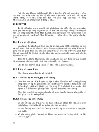 64
Nãi nh− vËy kh«ng ph¶i bao giê tiÕn triÓn còng tèt, mµ cã nh÷ng tr−êng
hîp mÆc dÇu ®−îc ®iÒu trÞ ®Çy ®ñ vÉn tiÕn triÓn ®Õn thµnh mñ. Khi ¸p xe
thµnh h×nh, chäc hót, hoÆc mæ dÉn l−u phèi hîp víi ®iÒu trÞ b»ng
Metronidazole vµ kh¸ng sinh th−êng lµ khái.
10. §iÒu trÞ
Ta ®· biÕt r»ng ¸p xe gan lµ mét giai ®o¹n tiÕp diÔn cña mét qu¸ tr×nh
viªm gan lan réng kh«ng ®−îc ®iÒu trÞ tèt mµ trªn c¸c triÖu chøng l©m sµng vµ
cËn l©m sµng còng khã biÕt ®−îc ch¾c ch¾n r»ng bao giê cßn ë giai ®o¹n viªm
gan vµ lóc nµo ®· thµnh mñ. Môc ®Ých ®iÒu trÞ cã hai phÇn: diÖt amÝp, dÉn l−u
æ mñ.
10.1. §iÒu trÞ néi khoa
Qu¸ tr×nh ®iÒu trÞ b»ng thuèc cña ¸p xe gan amÝp cã thÓ chia lµm ba thêi
kú: tÊn c«ng, duy tr× vµ cñng cè. Giai ®o¹n ®Æc biÖt dµnh cho amÝp khu tró ë
gan; cßn hai giai ®o¹n sau chØ lµm v÷ng bÒn kÕt qu¶ ®¹t ®−îc cña giai ®o¹n
®Çu vµ môc ®Ých lµ ®Ó diÖt c¸c thÓ kh¸c cña amÝp ë ruét, lµ nguån gèc g©y ¸p
xe míi sau nµy.
Thùc tÕ ë n−íc ta th−êng chØ cÇn tiÕn hµnh mét ®ît ®iÒu trÞ tÊn c«ng lµ
®ñ, nªn trong phÇn nµy chØ tr×nh bµy phÇn ®iÒu trÞ tÊn c«ng.
Cho tíi nay ®èi víi amÝp thuèc tèt nhÊt vÉn lµ metronidazol.
10.2. §iÒu trÞ ngo¹i khoa
C¸c ph−¬ng ph¸p ®iÒu trÞ vµ chØ ®Þnh:
10.2.1. §èi víi ¸p xe ch−a g©y biÕn chøng
− Chäc hót mñ: tõ 1908, Rogers ®· ®Æt ra chäc dß vµ hót mñ lµ mét ph−¬ng
ph¸p ®iÒu trÞ ¸p xe gan amÝp. Kü thuËt: g©y tª t¹i chç, dïng kim to cã
®−êng kÝnh 10/10 dµi 10-12 cm. N¬i chäc dß lµ chç tíi æ mñ ng¾n nhÊt
nghÜa lµ ë chç ®au vµ phång nhÊt. LÊy mñ t×m amÝp vµ vi trïng.
− Chäc hót mñ d−íi sù h−íng dÉn cña siªu ©m lµ mét ph−¬ng ph¸p ®iÒu trÞ
®¬n gi¶n, ®−a l¹i kÕt qu¶ tèt.
10.2.2. §èi víi c¸c biÕn chøng
− Vì vµo æ bông khu tró g©y ¸p xe d−íi c¬ hoµnh: chÝch dÉn l−u ¸p xe d−íi
hoµnh hoÆc chäc hót d−íi sù h−íng dÉn cña siªu ©m.
− Vì vµo æ bông tù do: mæ lau æ bông, dÉn l−u ¸p xe vµ dÉn l−u æ bông khi
cÇn thiÕt.
− Vì vµo mµng phæi: ®iÒu trÞ néi khoa: metronidazol, kh¸ng sinh, vµ dÉn
l−u mµng phæi.
 