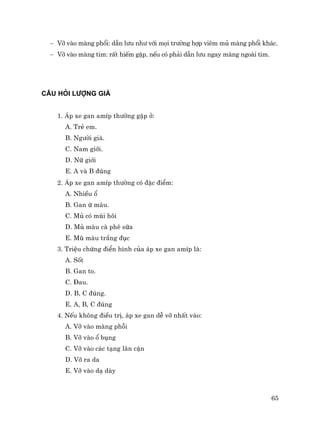 65
− Vì vµo mµng phæi: dÉn l−u nh− víi mäi tr−êng hîp viªm mñ mµng phæi kh¸c.
− Vì vµo mµng tim: rÊt hiÕm gÆp, nÕu cã ph¶i dÉn l−u ngay mµng ngoµi tim.
CÂU HáI L−îNG GIÁ
1. ¸p xe gan amÝp th−êng gÆp ë:
A. TrÎ em.
B. Ng−êi giµ.
C. Nam giíi.
D. N÷ giíi
E. A vµ B ®óng
2. ¸p xe gan amÝp th−êng cã ®Æc ®iÓm:
A. NhiÒu æ
B. Gan ø m¸u.
C. Mñ cã mïi h«i
D. Mñ mµu cµ phª s÷a
E. Mò mµu tr¾ng ®ôc
3. TriÖu chøng ®iÓn h×nh cña ¸p xe gan amÝp lµ:
A. Sèt
B. Gan to.
C. §au.
D. B, C ®óng.
E. A, B, C ®óng
4. NÕu kh«ng ®iÒu trÞ, ¸p xe gan dÔ vì nhÊt vµo:
A. Vì vµo mµng phçi
B. Vì vµo æ bông
C. Vì vµo c¸c t¹ng l©n cËn
D. Vì ra da
E. Vì vµo d¹ dµy
 