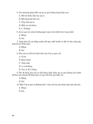 66
5. C¸c ph−¬ng ph¸p ®iÒu trÞ ¸p xe gan th«ng dông hiÖn nay:
A. Mæ tèi thiÓu dÉn l−u ¸p xe
B. Mæ bông hót hÕt mñ
C. Chäc hót ¸p xe
D. §iÒu trÞ néi khoa
E. C, D ®óng
6. ¸p xe gan do amÝp th−êng gÆp ë gan tr¸i nhiÒu h¬n ë gan ph¶i:
A. §óng
B. Sai
7. AmÝp lµm t¾c c¸c ®éng m¹ch nhá g©y nhåi huyÕt vµ ®éc tè cña amÝp g©y
ho¹i tö c¸c tÕ bµo gan:
A. §óng
B. Sai
8. Siªu ©m cã thÓ cho h×nh ¶nh cña æ ¸p xe gan víi:
A. VÞ trÝ
B. KÝch th−íc
C. TÝnh chÊt
D. A vµ B ®óng
E. C©u A, B, C ®óng
9. Tèc ®é l¾ng m¸u chØ cã thÓ dïng chÈn ®o¸n ¸p xe gan kh«ng cÇn thiÕt
®Ó lµm tiªu chuÈn ®Ó ®¸nh gi¸ vµ theo dâi kÕt qu¶ ®iÒu trÞ:
A. §óng
B. Sai
10. Mét æ ¸p xe gan cã ®−êng kÝnh > 6cm s¸t bao nªn ®−îc chäc hót cÊp cøu:
A. §óng
B. Sai
 
