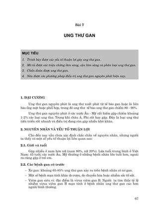 67
Bµi 7
UNG TH¦ GAN
Môc tiªu
1. Tr×nh bµy ®−îc c¸c yÕu tè thuËn lîi g©y ung th− gan.
2. M« t¶ ®−îc c¸c triÖu chøng l©m sµng, cËn l©m sµng vµ ph©n lo¹i ung th− gan.
3. ChÈn ®o¸n ®−îc ung th− gan.
4. Nªu ®−îc c¸c ph−¬ng ph¸p ®iÒu trÞ ung th− gan nguyªn ph¸t hiÖn nay.
1. §¹i c−¬ng
Ung th− gan nguyªn ph¸t lµ ung th− xuÊt ph¸t tõ tÕ bµo gan hoÆc lµ liªn
bµo èng mËt hoÆc phèi hîp, trong ®ã ung th− tÕ bµo ung th− gan chiÕm 80 - 90%.
Ung th− gan nguyªn ph¸t ë c¸c n−íc ¢u - Mü rÊt hiÕm gÆp chiÕm kho¶ng
1-2% c¸c lo¹i ung th−. Trong khi ch©u ¸, Phi rÊt hay gÆp. §©y lµ lo¹i ung th−
tiÕn triÓn rÊt nhanh vµ ®iÒu trÞ ®ang cßn gÆp nhiÒu khã kh¨n.
2. Nguyªn nh©n vµ yÕu tè thuËn lîi
Cho ®Õn nay vÉn ch−a x¸c ®Þnh ch¾c ch¾n vÒ nguyªn nh©n, nh−ng ng−êi
ta thÊy cã mét sè yÕu tè thuËn lîi liªn quan sau:
2.1. Giíi vµ tuæi
GÆp nhiÒu ë nam h¬n n÷ (nam 80%, n÷ 20%). Løa tuæi trung b×nh ë ViÖt
Nam: 45 tuæi; c¸c n−íc ¢u, Mü th−êng ë nh÷ng bÖnh nh©n lín tuæi h¬n, ngoµi
ra còng gÆp ë trÎ em.
2.2. C¸c bÖnh gan cã tr−íc
− X¬ gan: kho¶ng 65-85% ung th− gan x¶y ra trªn bÖnh nh©n cã x¬ gan.
− Mét sè bÖnh m¹n tÝnh kh¸c do r−îu, do chuyÓn hãa hoÆc nhiÔm s¾c tè s¾t.
− Viªm gan siªu vi: ®Æc ®iÓm lµ virus viªm gan B. Ng−êi ta t×m thÊy tû lÖ
nhiÔm virus viªm gan B m¹n tÝnh ë bÖnh nh©n ung th− gan cao h¬n
ng−êi b×nh th−êng.
 