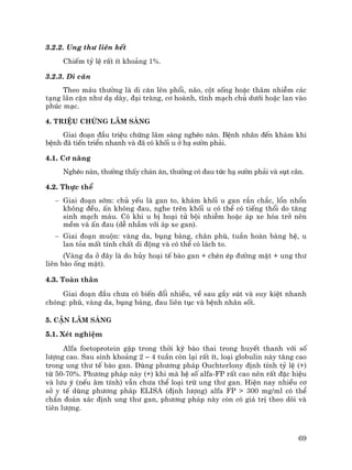 69
3.2.2. Ung th− liªn kÕt
ChiÕm tû lÖ rÊt Ýt kho¶ng 1%.
3.2.3. Di c¨n
Theo m¸u th−êng lµ di c¨n lªn phæi, n·o, cét sèng hoÆc th©m nhiÔm c¸c
t¹ng l©n cËn nh− d¹ dµy, ®¹i trµng, c¬ hoµnh, tÜnh m¹ch chñ d−íi hoÆc lan vµo
phóc m¹c.
4. TriÖu chøng l©m sµng
Giai ®o¹n ®Çu triÖu chøng l©m sµng nghÌo nµn. BÖnh nh©n ®Õn kh¸m khi
bÖnh ®· tiÕn triÓn nhanh vµ ®· cã khèi u ë h¹ s−ên ph¶i.
4.1. C¬ n¨ng
NghÌo nµn, th−êng thÊy ch¸n ¨n, th−êng cã ®au tøc h¹ s−ên ph¶i vµ sôt c©n.
4.2. Thùc thÓ
− Giai ®o¹n sím: chñ yÕu lµ gan to, kh¸m khèi u gan r¾n ch¾c, læn nhæn
kh«ng ®Òu, Ên kh«ng ®au, nghe trªn khèi u cã thÓ cã tiÕng thæi do t¨ng
sinh m¹ch m¸u. Cã khi u bÞ ho¹i tö béi nhiÔm hoÆc ¸p xe hãa trë nªn
mÒm vµ Ên ®au (dÔ nhÇm víi ¸p xe gan).
− Giai ®o¹n muén: vµng da, bông b¸ng, ch©n phï, tuÇn hoµn bµng hÖ, u
lan táa mÊt tÝnh chÊt di ®éng vµ cã thÓ cã l¸ch to.
(Vµng da ë ®©y lµ do hñy ho¹i tÕ bµo gan + chÌn Ðp ®−êng mËt + ung th−
liªn bµo èng mËt).
4.3. Toµn th©n
Giai ®o¹n ®Çu ch−a cã biÕn ®æi nhiÒu, vÒ sau gÇy sót vµ suy kiÖt nhanh
chãng: phï, vµng da, bông b¸ng, ®au liªn tôc vµ bÖnh nh©n sèt.
5. CËn l©m sµng
5.1. XÐt nghiÖm
Alfa foetoprotein gÆp trong thêi kú bµo thai trong huyÕt thanh víi sè
l−îng cao. Sau sinh kho¶ng 2 – 4 tuÇn cßn l¹i rÊt Ýt, lo¹i globulin nµy t¨ng cao
trong ung th− tÕ bµo gan. Dïng ph−¬ng ph¸p Ouchterlony ®Þnh tÝnh tû lÖ (+)
tõ 50-70%. Ph−¬ng ph¸p nµy (+) khi mµ hÖ sè alfa-FP rÊt cao nªn rÊt ®Æc hiÖu
vµ l−u ý (nÕu ©m tÝnh) vÉn ch−a thÓ lo¹i trõ ung th− gan. HiÖn nay nhiÒu c¬
së y tÕ dïng ph−¬ng ph¸p ELISA (®Þnh l−îng) alfa FP > 300 mg/ml cã thÓ
chÈn ®o¸n x¸c ®Þnh ung th− gan, ph−¬ng ph¸p nµy cßn cã gi¸ trÞ theo dâi vµ
tiªn l−îng.
 