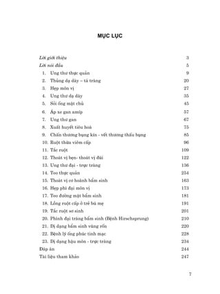 7
Môc lôc
Lêi giíi thiÖu 3
Lêi nãi ®Çu 5
1. Ung th− thùc qu¶n 9
2. Thñng d¹ dµy – t¸ trµng 20
3. HÑp m«n vÞ 27
4. Ung th− d¹ dµy 35
5. Sái èng mËt chñ 45
6. ¸p xe gan amÝp 57
7. Ung th− gan 67
8. XuÊt huyÕt tiªu ho¸ 75
9. ChÊn th−¬ng bông kÝn - vÕt th−¬ng thÊu bông 85
10. Ruét thõa viªm cÊp 96
11. T¾c ruét 109
12. Tho¸t vÞ bÑn- tho¸t vÞ ®ïi 122
13. Ung th− ®¹i - trùc trµng 136
14. Teo thùc qu¶n 254
15. Tho¸t vÞ c¬ hoµnh bÈm sinh 163
16. HÑp ph× ®¹i m«n vÞ 173
17. Teo ®−êng mËt bÈm sinh 181
18. Lång ruét cÊp ë trÎ bó mÑ 191
19. T¾c ruét s¬ sinh 201
20. Ph×nh ®¹i trµng bÈm sinh (BÖnh Hirschsprung) 210
21. DÞ d¹ng bÈm sinh vïng rèn 220
22. BÖnh lý èng phóc tinh m¹c 228
23. DÞ d¹ng hËu m«n - trùc trµng 234
§¸p ¸n 244
Tµi liÖu tham kh¶o 247
 