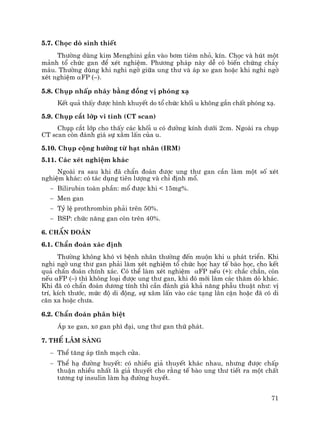 71
5.7. Chäc dß sinh thiÕt
Th−êng dïng kim Menghini g¾n vµo b¬m tiªm nhá, kÝn. Chäc vµ hót mét
m¶nh tæ chøc gan ®Ó xÐt nghiÖm. Ph−¬ng ph¸p nµy dÔ cã biÕn chøng ch¶y
m¸u. Th−êng dïng khi nghi ngê gi÷a ung th− vµ ¸p xe gan hoÆc khi nghi ngê
xÐt nghiÖm αFP (–).
5.8. Chôp nhÊp nh¸y b»ng ®ång vÞ phãng x¹
KÕt qu¶ thÊy ®−îc h×nh khuyÕt do tæ chøc khèi u kh«ng g¾n chÊt phãng x¹.
5.9. Chôp c¾t líp vi tÝnh (CT scan)
Chôp c¾t líp cho thÊy c¸c khèi u cã ®−êng kÝnh d−íi 2cm. Ngoµi ra chôp
CT scan cßn ®¸nh gi¸ sù x©m lÊn cña u.
5.10. Chôp céng h−ëng tõ h¹t nh©n (IRM)
5.11. C¸c xÐt nghiÖm kh¸c
Ngoµi ra sau khi ®· chÈn ®o¸n ®−îc ung th− gan cÇn lµm mét sè xÐt
nghiÖm kh¸c: cã t¸c dông tiªn l−îng vµ chØ ®Þnh mæ.
− Bilirubin toµn phÇn: mæ ®−îc khi < 15mg%.
− Men gan
− Tû lÖ prothrombin ph¶i trªn 50%.
− BSP: chøc n¨ng gan cßn trªn 40%.
6. ChÈn ®o¸n
6.1. ChÈn ®o¸n x¸c ®Þnh
Th−êng kh«ng khã v× bÖnh nh©n th−êng ®Õn muén khi u ph¸t triÓn. Khi
nghi ngê ung th− gan ph¶i lµm xÐt nghiÖm tæ chøc häc hay tÕ bµo häc, cho kÕt
qu¶ chÈn ®o¸n chÝnh x¸c. Cã thÓ lµm xÐt nghiÖm αFP nÕu (+): ch¾c ch¾n, cßn
nÕu αFP (–) th× kh«ng lo¹i ®−îc ung th− gan, khi ®ã míi lµm c¸c th¨m dß kh¸c.
Khi ®· cã chÈn ®o¸n d−¬ng tÝnh th× cÇn ®¸nh gi¸ kh¶ n¨ng phÉu thuËt nh−: vÞ
trÝ, kÝch th−íc, møc ®é di ®éng, sù x©m lÊn vµo c¸c t¹ng l©n cËn hoÆc ®· cã di
c¨n xa hoÆc ch−a.
6.2. ChÈn ®o¸n ph©n biÖt
¸p xe gan, x¬ gan ph× ®¹i, ung th− gan thø ph¸t.
7. ThÓ l©m sµng
− ThÓ t¨ng ¸p tÜnh m¹ch cöa.
− ThÓ h¹ ®−êng huyÕt: cã nhiÒu gi¶ thuyÕt kh¸c nhau, nh−ng ®−îc chÊp
thuËn nhiÒu nhÊt lµ gi¶ thuyÕt cho r»ng tÕ bµo ung th− tiÕt ra mét chÊt
t−¬ng tù insulin lµm h¹ ®−êng huyÕt.
 