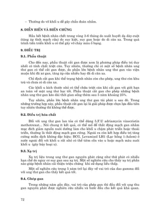 72
− Th−êng do vì khèi u dÔ g©y chÈn ®o¸n nhÇm.
8. DiÔn biÕn vµ biÕn chøng
HÇu hÕt bÖnh nh©n chÕt trong vßng 3-6 th¸ng do xuÊt huyÕt d¹ dµy-ruét
(t¨ng ¸p tÜnh m¹ch cöa) do suy kiÖt, suy gan hoÆc do di c¨n xa. Trong qu¸
tr×nh tiÕn triÓn khèi u cã thÓ g©y vì ch¶y m¸u æ bông.
9. §iÒu trÞ
9.1. PhÉu thuËt
Cho ®Õn nay, phÉu thuËt c¾t gan ®−îc xem lµ ph−¬ng ph¸p ®iÒu trÞ duy
nhÊt cã tÝnh chÊt triÖt c¨n. Tuy nhiªn, th−êng chØ cã mét sè bÖnh nh©n ung
th− gan cã thÓ c¾t gan ®−îc, do phÇn lín bÖnh nh©n ung th− gan vµo viÖn
muén khi ®· x¬ gan, t¨ng ¸p cöa nhiÒu hay ®· di c¨n xa.
ChØ ®Þnh c¾t gan khi thÓ tr¹ng bÖnh nh©n cßn cho phÐp, ung th− cßn khu
tró vµ ch−a cã di c¨n xa.
C¸c khèi u kÝch th−íc nhá cã thÓ ch÷a triÖt c¨n khi c¾t gan víi giíi h¹n
an toµn vÒ mÆt ung th− häc tèt. PhÉu thuËt c¾t gan cho phÐp nh÷ng bÖnh
nh©n ung th− gan kÐo dµi thêi gian sèng thªm sau 5 n¨m kho¶ng 25%.
Tuy nhiªn, phÇn lín bÖnh nh©n ung th− gan t¸i ph¸t u sau ®ã. Trong
nh÷ng tr−êng hîp nµy, phÉu thuËt c¾t gan l¹i lµ gi¶i ph¸p ®−îc chän lùa ®Çu tiªn
tuy nhiªn th−êng th× kh«ng thÓ ®−îc.
9.2. §iÒu trÞ hãa chÊt
§èi víi ung th− gan lan táa cã thÓ dïng 5.F.U adriamycin vinecristin
methotrexat... Nãi chung Ýt kÕt qu¶, cã thÓ mæ ®Ó th¾t ®éng m¹ch gan nh»m
môc ®Ých gi¶m nguån nu«i d−ìng lµm cho khèi u chËm ph¸t triÓn hoÆc tho¸i
triÓn, th−êng lµ th¾t ®éng m¹ch gan riªng. Ngoµi ra cßn kÕt hîp ®iÒu trÞ t¨ng
c−êng miÔn dÞch kh«ng ®Æc hiÖu: BCG, Levamisol LH1 (L¹c hång 1-Aslem) ë
n−íc ngoµi ®èi víi khèi u rÊt nhá cã thÓ tiªm cån vµo u hoÆc m¹ch m¸u nu«i
khèi u (g©y hñy ho¹i u).
9.3. X¹ trÞ
X¹ trÞ liÖu trong ung th− gan nguyªn ph¸t còng nh− thø ph¸t cã nhiÒu
h¹n chÕ do nguy c¬ suy gan sau x¹ trÞ. Mét sè nghiªn cøu cho thÊy x¹ trÞ phÇn
nµo gióp bÖnh nh©n c¶i thiÖn triÖu chøng khi sö dông liÒu thÊp.
Mét sè nghiªn cøu trong 5 n¨m trë l¹i ®©y vÒ vai trß cña dao gamma ®èi
víi ung th− gan cho thÊy kÕt qu¶ tèt.
9.4. GhÐp gan
Trong nh÷ng n¨m gÇn ®©y, vai trß cña ghÐp gan th× ®Çu ®èi víi ung thu
gan nguyªn ph¸t ®−îc nghiªn cøu nhiÒu vµ b−íc ®Çu cho kÕt qu¶ kh¶ quan.
 